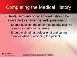 ©2013 Delmar, Cengage Learning. All Rights Reserved. May not be scanned,
copied, duplicated, or posted to a publicly accessible website, in whole or in part.
Completing the Medical History
• Dental auxiliary or receptionist should be
available to answer patient questions
– Should question the patient about any positive
results or conflicting answers
– Should maintain a professional and caring
manner when questioning the patient
6
 