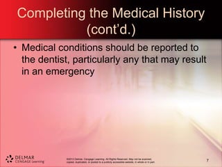 ©2013 Delmar, Cengage Learning. All Rights Reserved. May not be scanned,
copied, duplicated, or posted to a publicly accessible website, in whole or in part.
Completing the Medical History
(cont’d.)
• Medical conditions should be reported to
the dentist, particularly any that may result
in an emergency
7
 