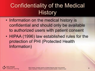 ©2013 Delmar, Cengage Learning. All Rights Reserved. May not be scanned,
copied, duplicated, or posted to a publicly accessible website, in whole or in part.
Confidentiality of the Medical
History
• Information on the medical history is
confidential and should only be available
to authorized users with patient consent
• HIPAA (1996) law established rules for the
protection of PHI (Protected Health
Information)
8
 