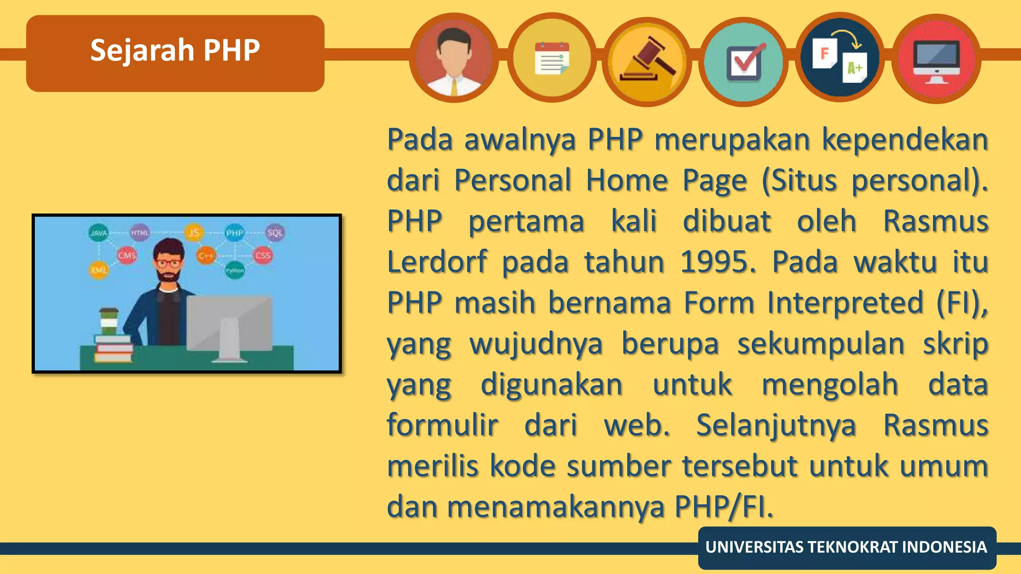 Sejarah PHP
Pada awalnya PHP merupakan kependekan
dari Personal Home Page (Situs personal).
PHP pertama kali dibuat oleh Rasmus
Lerdorf pada tahun 1995. Pada waktu itu
PHP masih bernama Form Interpreted (FI),
yang wujudnya berupa sekumpulan skrip
yang digunakan untuk mengolah data
formulir dari web. Selanjutnya Rasmus
merilis kode sumber tersebut untuk umum
dan menamakannya PHP/FI.
UNIVERSITAS TEKNOKRAT INDONESIA
 