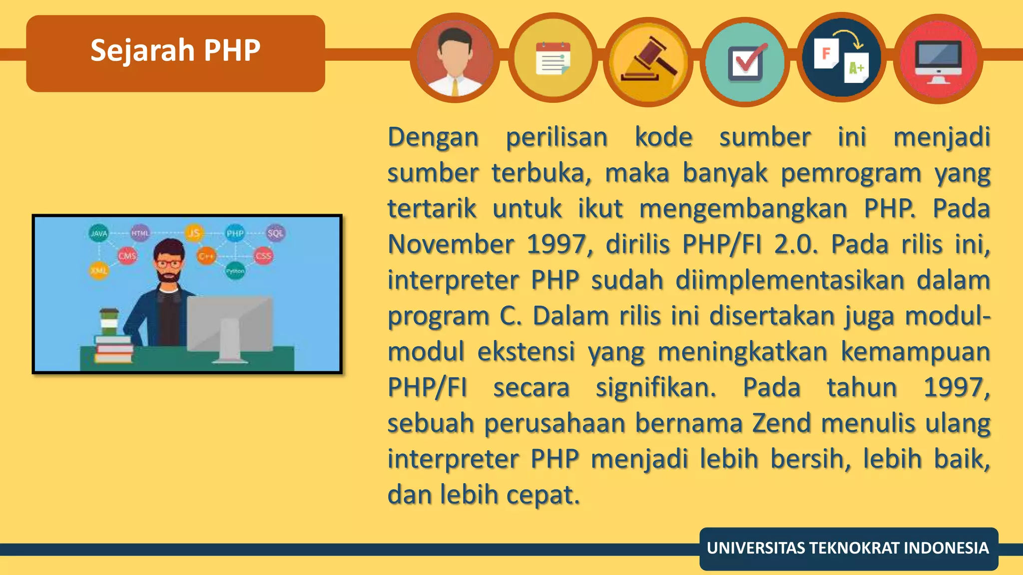 Sejarah PHP
Dengan perilisan kode sumber ini menjadi
sumber terbuka, maka banyak pemrogram yang
tertarik untuk ikut mengembangkan PHP. Pada
November 1997, dirilis PHP/FI 2.0. Pada rilis ini,
interpreter PHP sudah diimplementasikan dalam
program C. Dalam rilis ini disertakan juga modul-
modul ekstensi yang meningkatkan kemampuan
PHP/FI secara signifikan. Pada tahun 1997,
sebuah perusahaan bernama Zend menulis ulang
interpreter PHP menjadi lebih bersih, lebih baik,
dan lebih cepat.
UNIVERSITAS TEKNOKRAT INDONESIA
 