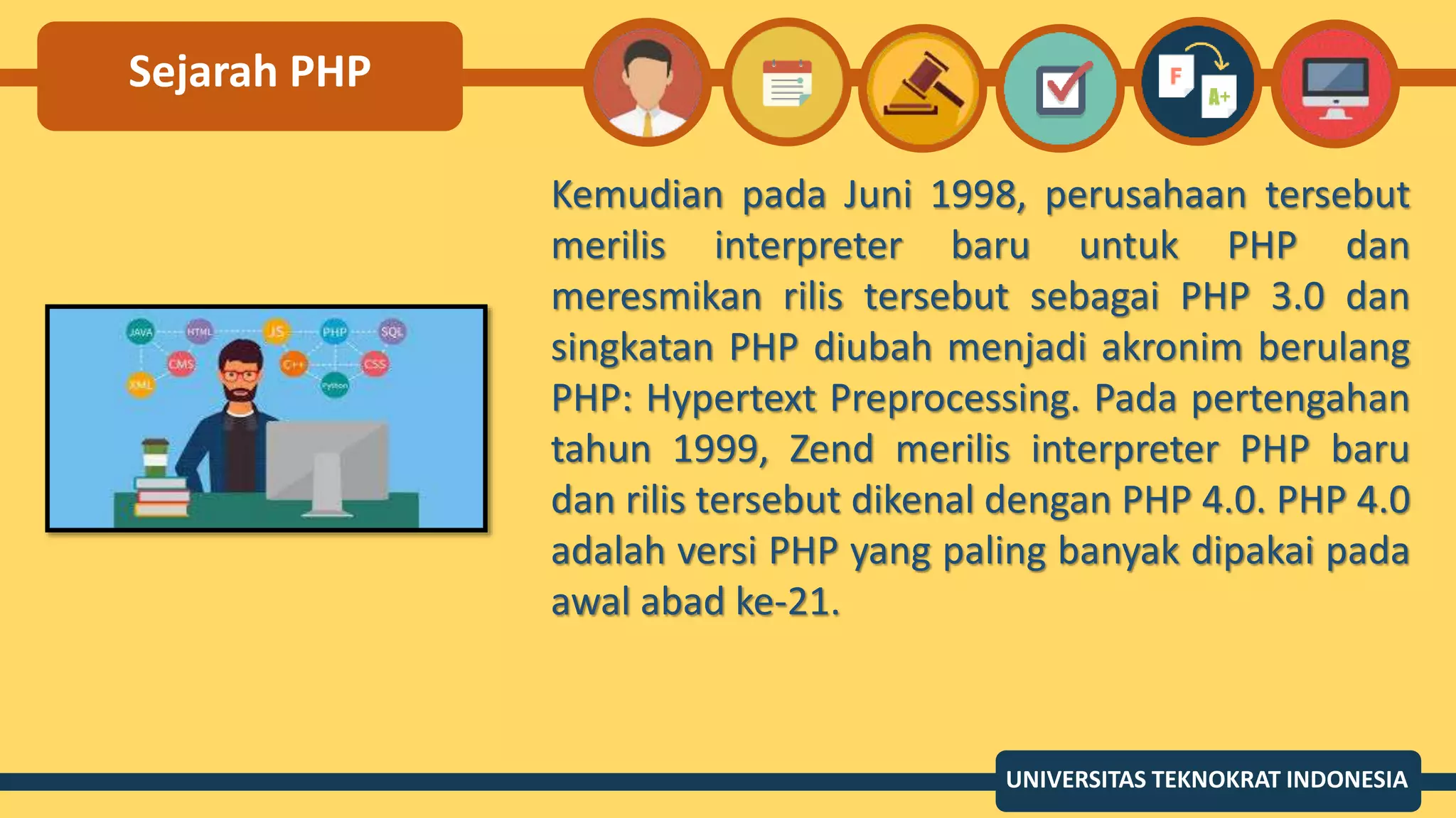 Sejarah PHP
Kemudian pada Juni 1998, perusahaan tersebut
merilis interpreter baru untuk PHP dan
meresmikan rilis tersebut sebagai PHP 3.0 dan
singkatan PHP diubah menjadi akronim berulang
PHP: Hypertext Preprocessing. Pada pertengahan
tahun 1999, Zend merilis interpreter PHP baru
dan rilis tersebut dikenal dengan PHP 4.0. PHP 4.0
adalah versi PHP yang paling banyak dipakai pada
awal abad ke-21.
UNIVERSITAS TEKNOKRAT INDONESIA
 