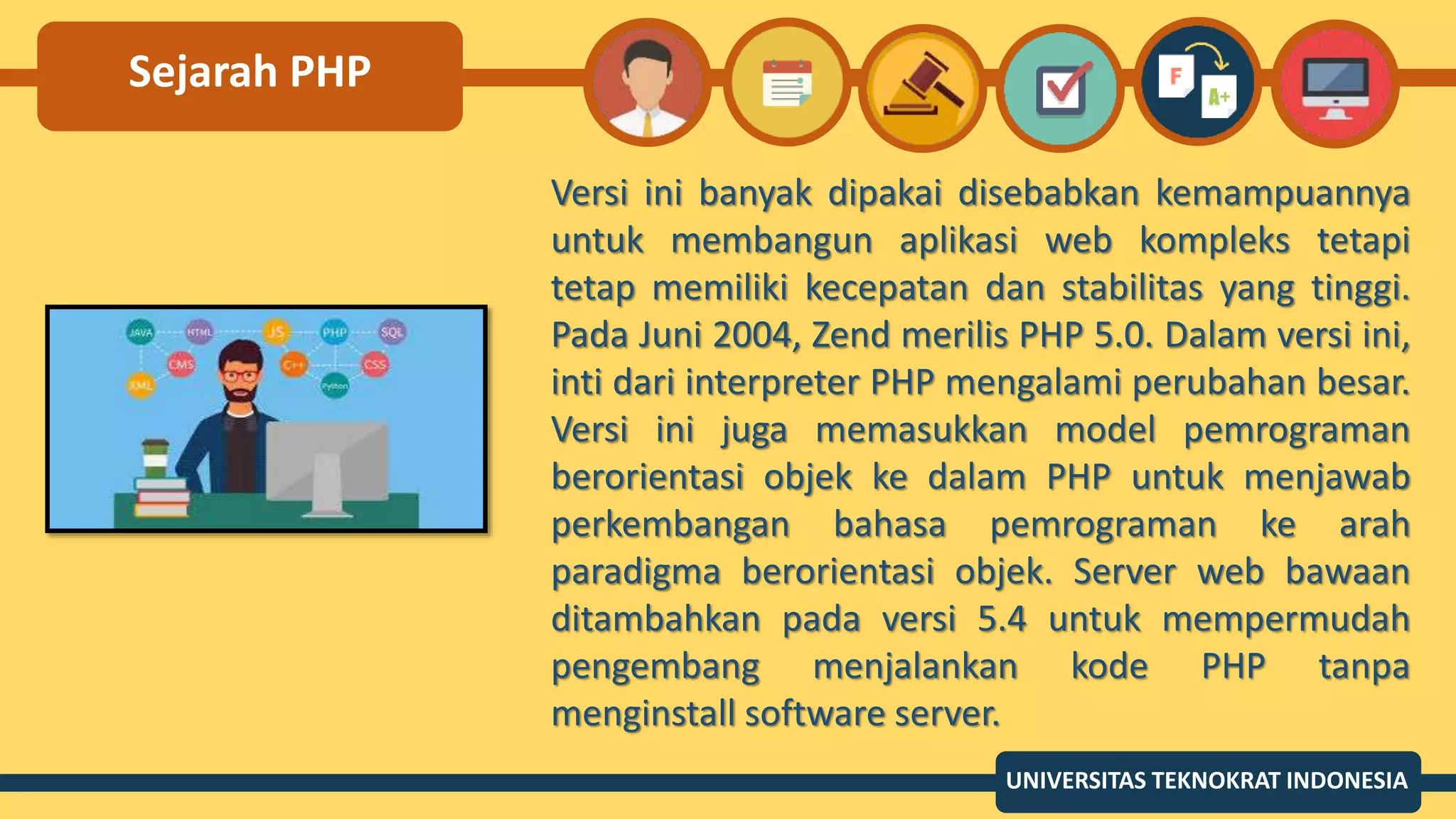 Sejarah PHP
Versi ini banyak dipakai disebabkan kemampuannya
untuk membangun aplikasi web kompleks tetapi
tetap memiliki kecepatan dan stabilitas yang tinggi.
Pada Juni 2004, Zend merilis PHP 5.0. Dalam versi ini,
inti dari interpreter PHP mengalami perubahan besar.
Versi ini juga memasukkan model pemrograman
berorientasi objek ke dalam PHP untuk menjawab
perkembangan bahasa pemrograman ke arah
paradigma berorientasi objek. Server web bawaan
ditambahkan pada versi 5.4 untuk mempermudah
pengembang menjalankan kode PHP tanpa
menginstall software server.
UNIVERSITAS TEKNOKRAT INDONESIA
 