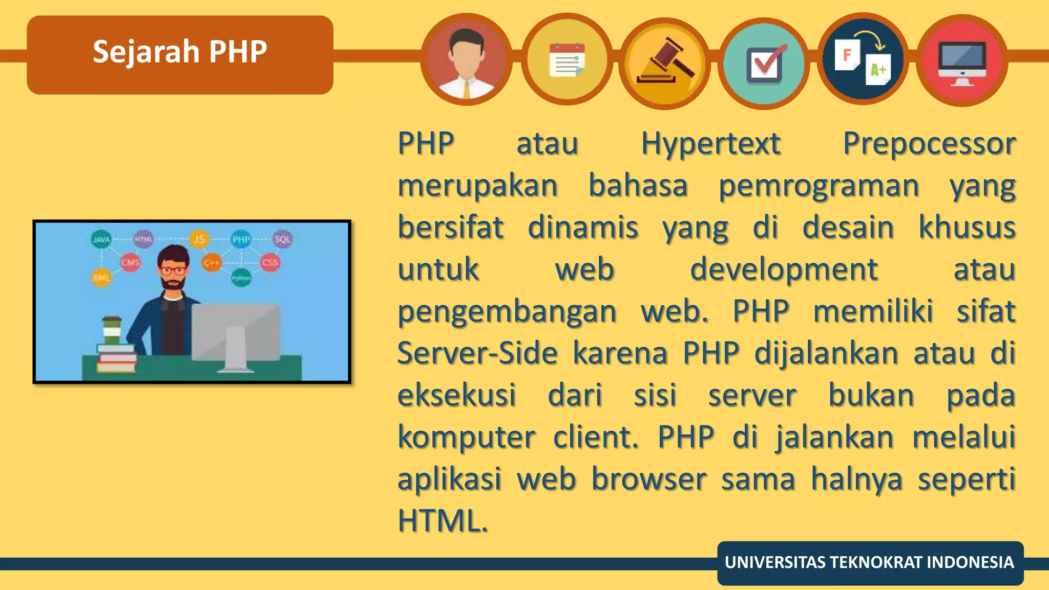 Sejarah PHP
PHP atau Hypertext Prepocessor
merupakan bahasa pemrograman yang
bersifat dinamis yang di desain khusus
untuk web development atau
pengembangan web. PHP memiliki sifat
Server-Side karena PHP dijalankan atau di
eksekusi dari sisi server bukan pada
komputer client. PHP di jalankan melalui
aplikasi web browser sama halnya seperti
HTML.
UNIVERSITAS TEKNOKRAT INDONESIA
 