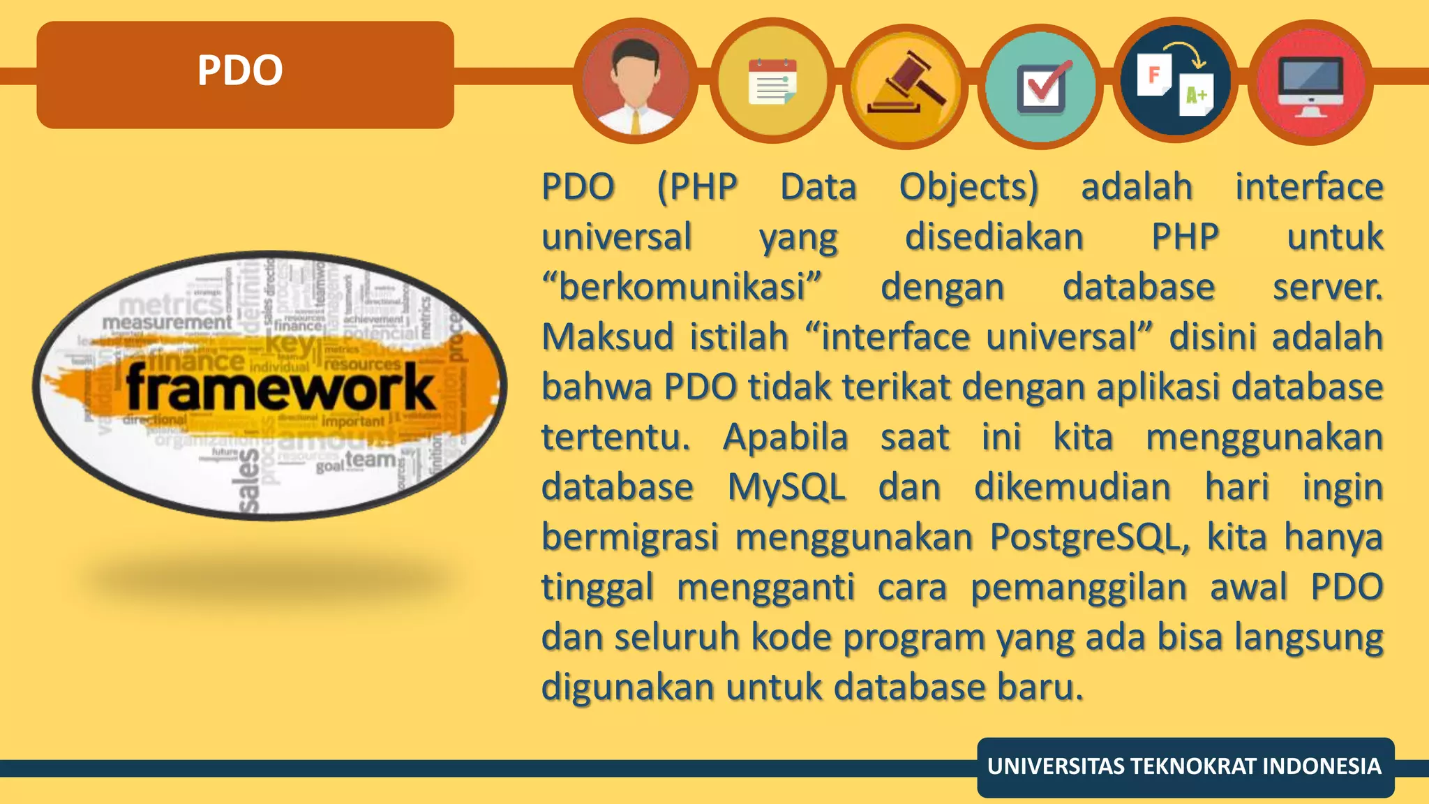PDO
PDO (PHP Data Objects) adalah interface
universal yang disediakan PHP untuk
“berkomunikasi” dengan database server.
Maksud istilah “interface universal” disini adalah
bahwa PDO tidak terikat dengan aplikasi database
tertentu. Apabila saat ini kita menggunakan
database MySQL dan dikemudian hari ingin
bermigrasi menggunakan PostgreSQL, kita hanya
tinggal mengganti cara pemanggilan awal PDO
dan seluruh kode program yang ada bisa langsung
digunakan untuk database baru.
UNIVERSITAS TEKNOKRAT INDONESIA
 