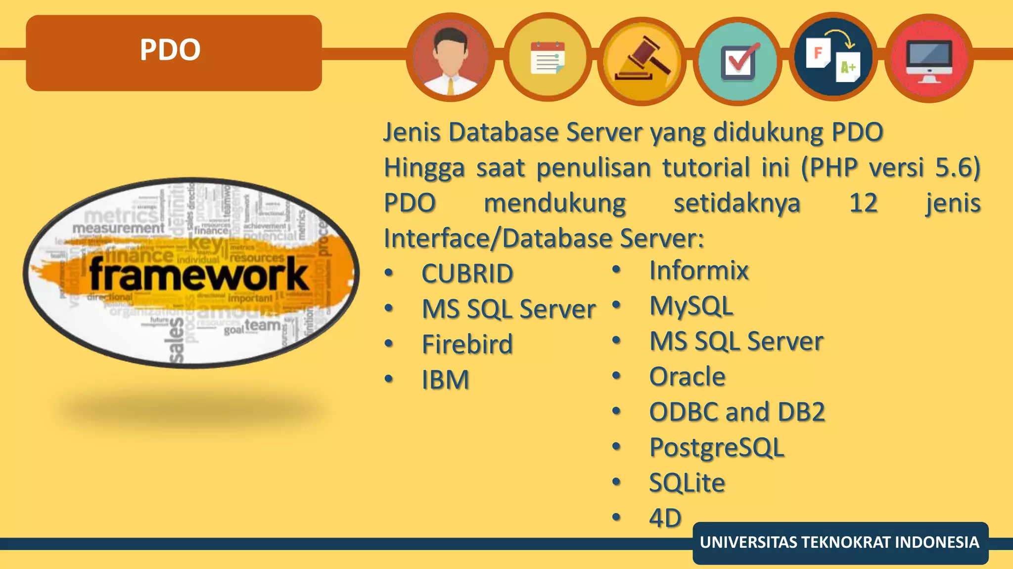 PDO
Jenis Database Server yang didukung PDO
Hingga saat penulisan tutorial ini (PHP versi 5.6)
PDO mendukung setidaknya 12 jenis
Interface/Database Server:
• CUBRID
• MS SQL Server
• Firebird
• IBM
UNIVERSITAS TEKNOKRAT INDONESIA
• Informix
• MySQL
• MS SQL Server
• Oracle
• ODBC and DB2
• PostgreSQL
• SQLite
• 4D
 