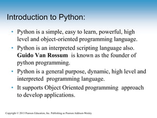 Copyright © 2013 Pearson Education, Inc. Publishing as Pearson Addison-Wesley
• Python is a simple, easy to learn, powerful, high
level and object-oriented programming language.
• Python is an interpreted scripting language also.
Guido Van Rossum is known as the founder of
python programming.
• Python is a general purpose, dynamic, high level and
interpreted programming language.
• It supports Object Oriented programming approach
to develop applications.
Introduction to Python:
 