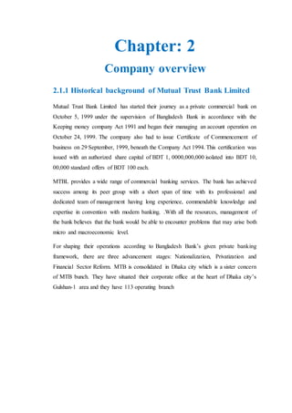 Chapter: 2
Company overview
2.1.1 Historical background of Mutual Trust Bank Limited
Mutual Trust Bank Limited has started their journey as a private commercial bank on
October 5, 1999 under the supervision of Bangladesh Bank in accordance with the
Keeping money company Act 1991 and began their managing an account operation on
October 24, 1999. The company also had to issue Certificate of Commencement of
business on 29 September, 1999, beneath the Company Act 1994. This certification was
issued with an authorized share capital of BDT 1, 0000,000,000 isolated into BDT 10,
00,000 standard offers of BDT 100 each.
MTBL provides a wide range of commercial banking services. The bank has achieved
success among its peer group with a short span of time with its professional and
dedicated team of management having long experience, commendable knowledge and
expertise in convention with modern banking. .With all the resources, management of
the bank believes that the bank would be able to encounter problems that may arise both
micro and macroeconomic level.
For shaping their operations according to Bangladesh Bank’s given private banking
framework, there are three advancement stages: Nationalization, Privatization and
Financial Sector Reform. MTB is consolidated in Dhaka city which is a sister concern
of MTB bunch. They have situated their corporate office at the heart of Dhaka city’s
Gulshan-1 area and they have 113 operating branch
 