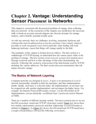Chapter 2. Vantage: Understanding
Sensor Placement in Networks
This chapter is concerned with the practical problem of vantage when collecting
data on a network. At the conclusion of this chapter, you should have the necessary
skills to break an accurate network diagram into discrete domains for vantage
analysis, and to identify potential trouble spots.
As with any network, there are challenges involving proprietary hardware and
software that must be addressed on a case-by-casebasis. I have aimed, wherever
possible, to work out general cases, but in particular when dealing with load
balancing hardware, expect that things will change rapidly in the field.
The remainder of this chapter is broken down as follows. The first section is a
walkthrough of TCP/IP layering to understand how the various layers relate to the
problem of vantage. The next section covers network vantage:how packets move
through a network and how to take advantage of that when instrumenting the
network. Following this section is a discussion of the data formats used by TCP/IP,
including the various addresses. The final section discusses mechanisms that will
impact network vantage.
The Basics of Network Layering
Computer networks are designed in layers. A layer is an abstraction of a set of
network functionality intended to hide the mechanics and finer implementation
details. Ideally, each layer is a discrete entity; the implementation at one layer can
be swapped out with another implementation and not impact the higher layers. For
example, the Internet Protocol(IP) resides on layer 3 in the OSI model; an IP
implementation can run identically on different layer 2 protocols suchas Ethernet
or FDDI.
There are a number of different layering models. The most common ones in use are
the OSI seven-layer model and TCP/IP’sfour-layer model. Figure 2-1 shows these
two models, representative protocols, and their relationship to sensordomains as
defined in Chapter 1. As Figure 2-1 shows, the OSI model and TCP/IP model have
a rough correspondence. OSIuses the following seven layers:
 