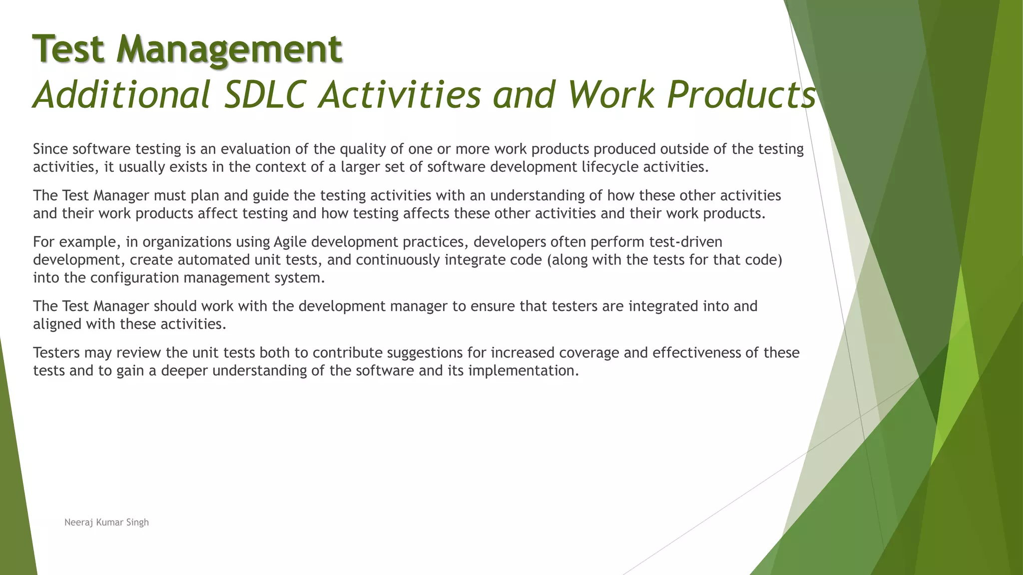 Since software testing is an evaluation of the quality of one or more work products produced outside of the testing
activities, it usually exists in the context of a larger set of software development lifecycle activities.
The Test Manager must plan and guide the testing activities with an understanding of how these other activities
and their work products affect testing and how testing affects these other activities and their work products.
For example, in organizations using Agile development practices, developers often perform test-driven
development, create automated unit tests, and continuously integrate code (along with the tests for that code)
into the configuration management system.
The Test Manager should work with the development manager to ensure that testers are integrated into and
aligned with these activities.
Testers may review the unit tests both to contribute suggestions for increased coverage and effectiveness of these
tests and to gain a deeper understanding of the software and its implementation.
Neeraj Kumar Singh
Test Management
Additional SDLC Activities and Work Products
 