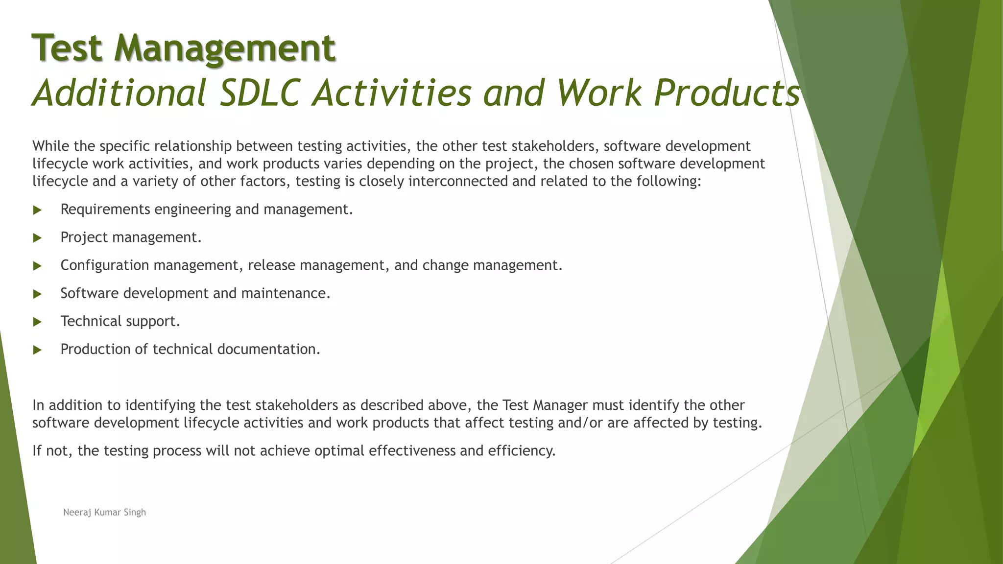 While the specific relationship between testing activities, the other test stakeholders, software development
lifecycle work activities, and work products varies depending on the project, the chosen software development
lifecycle and a variety of other factors, testing is closely interconnected and related to the following:
 Requirements engineering and management.
 Project management.
 Configuration management, release management, and change management.
 Software development and maintenance.
 Technical support.
 Production of technical documentation.
In addition to identifying the test stakeholders as described above, the Test Manager must identify the other
software development lifecycle activities and work products that affect testing and/or are affected by testing.
If not, the testing process will not achieve optimal effectiveness and efficiency.
Neeraj Kumar Singh
Test Management
Additional SDLC Activities and Work Products
 