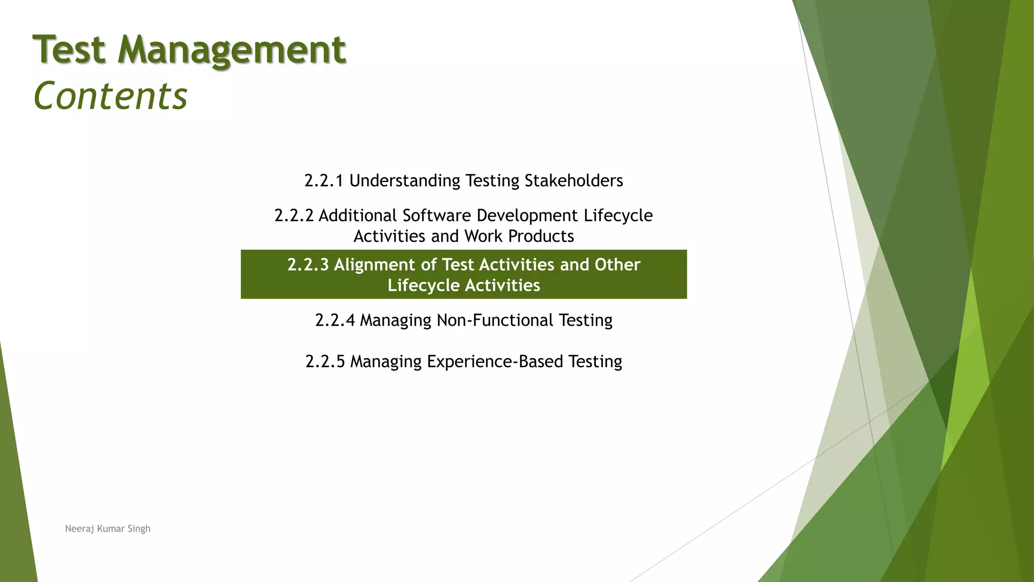 Test Management
Contents
2.2.1 Understanding Testing Stakeholders
2.2.2 Additional Software Development Lifecycle
Activities and Work Products
2.2.3 Alignment of Test Activities and Other
Lifecycle Activities
2.2.4 Managing Non-Functional Testing
2.2.5 Managing Experience-Based Testing
Neeraj Kumar Singh
 