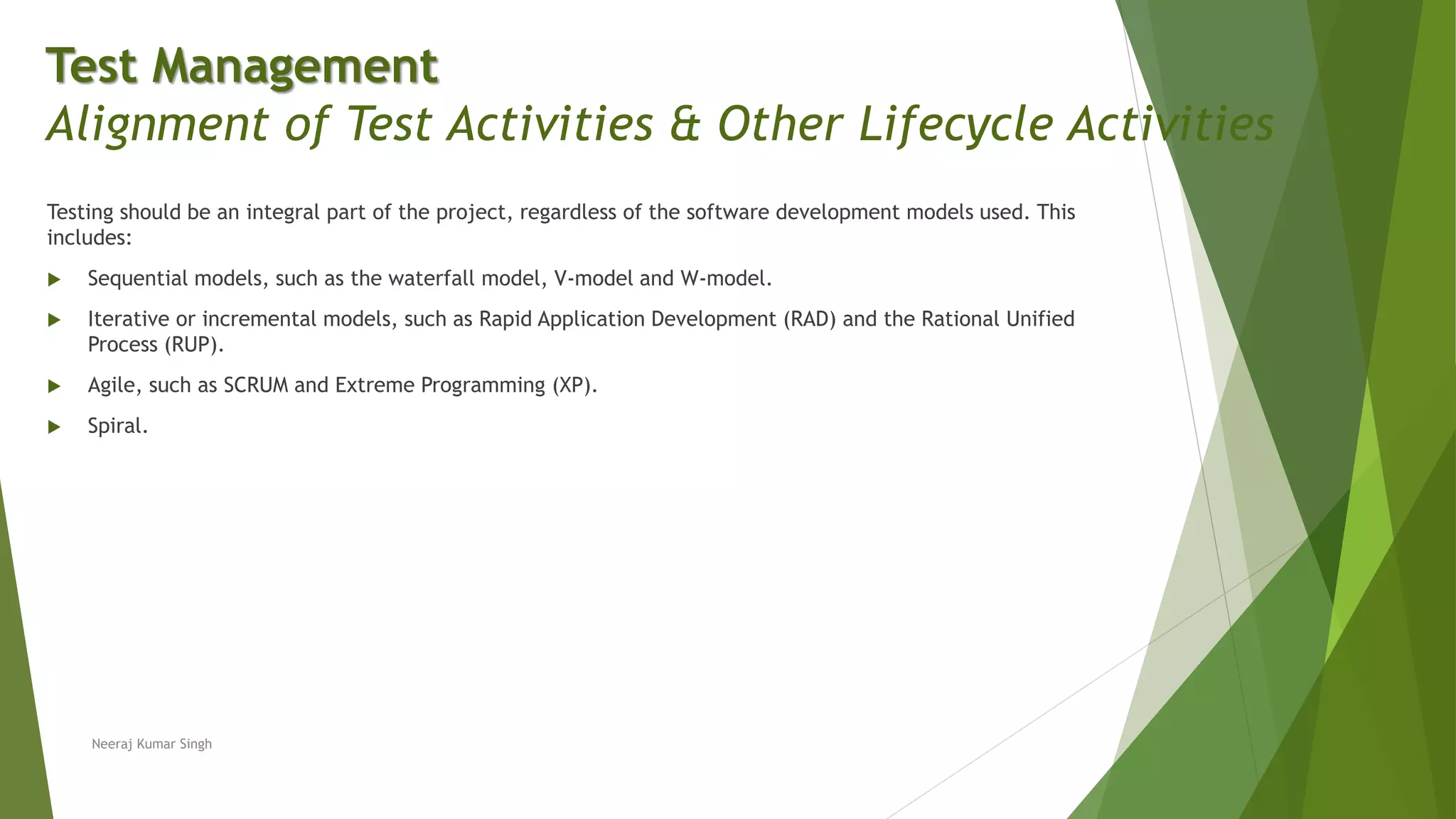 Testing should be an integral part of the project, regardless of the software development models used. This
includes:
 Sequential models, such as the waterfall model, V-model and W-model.
 Iterative or incremental models, such as Rapid Application Development (RAD) and the Rational Unified
Process (RUP).
 Agile, such as SCRUM and Extreme Programming (XP).
 Spiral.
Neeraj Kumar Singh
Test Management
Alignment of Test Activities & Other Lifecycle Activities
 