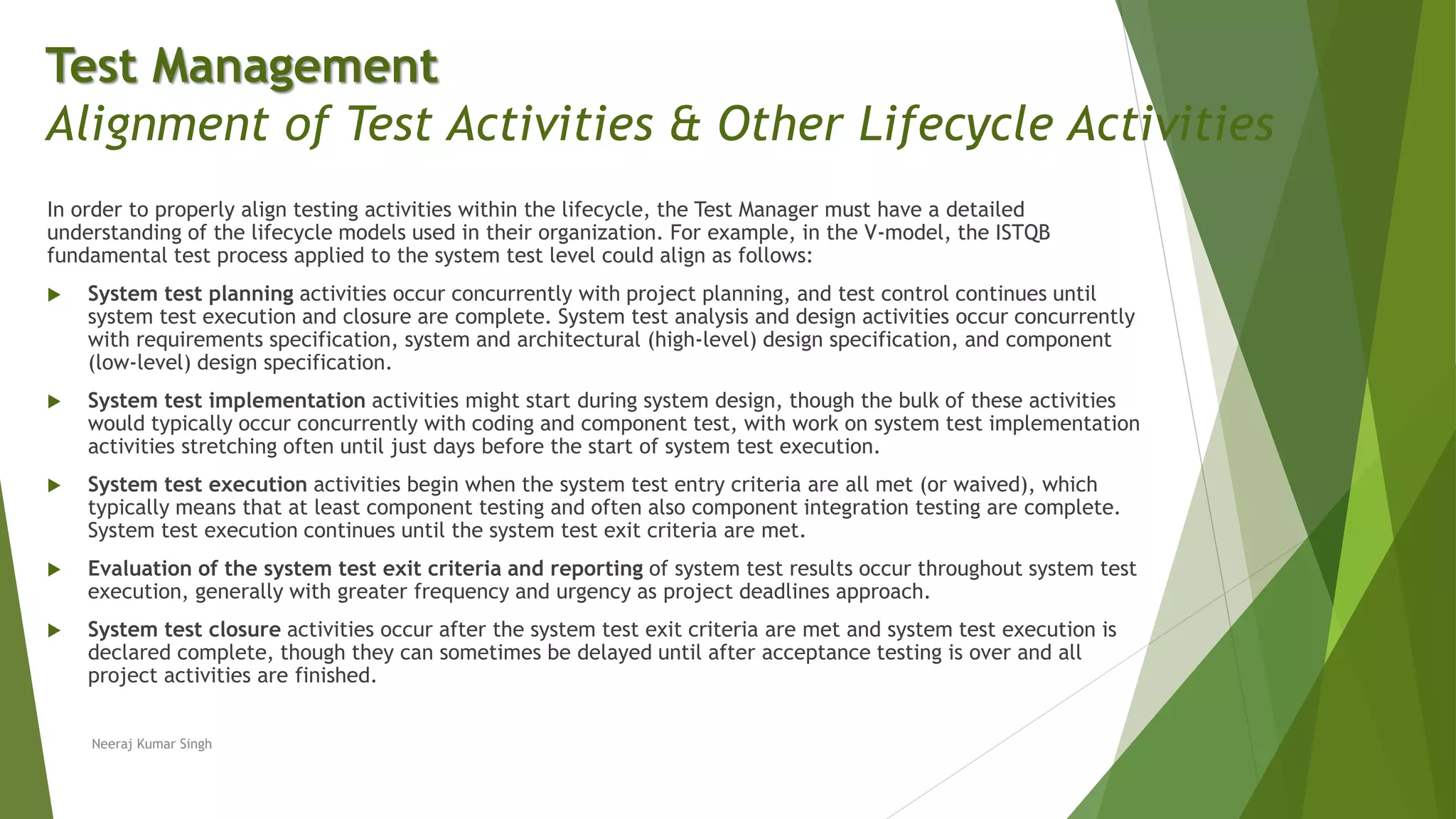 In order to properly align testing activities within the lifecycle, the Test Manager must have a detailed
understanding of the lifecycle models used in their organization. For example, in the V-model, the ISTQB
fundamental test process applied to the system test level could align as follows:
 System test planning activities occur concurrently with project planning, and test control continues until
system test execution and closure are complete. System test analysis and design activities occur concurrently
with requirements specification, system and architectural (high-level) design specification, and component
(low-level) design specification.
 System test implementation activities might start during system design, though the bulk of these activities
would typically occur concurrently with coding and component test, with work on system test implementation
activities stretching often until just days before the start of system test execution.
 System test execution activities begin when the system test entry criteria are all met (or waived), which
typically means that at least component testing and often also component integration testing are complete.
System test execution continues until the system test exit criteria are met.
 Evaluation of the system test exit criteria and reporting of system test results occur throughout system test
execution, generally with greater frequency and urgency as project deadlines approach.
 System test closure activities occur after the system test exit criteria are met and system test execution is
declared complete, though they can sometimes be delayed until after acceptance testing is over and all
project activities are finished.
Neeraj Kumar Singh
Test Management
Alignment of Test Activities & Other Lifecycle Activities
 