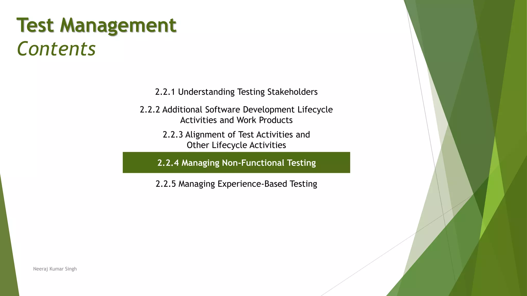 Test Management
Contents
2.2.1 Understanding Testing Stakeholders
2.2.2 Additional Software Development Lifecycle
Activities and Work Products
2.2.3 Alignment of Test Activities and
Other Lifecycle Activities
2.2.4 Managing Non-Functional Testing
2.2.5 Managing Experience-Based Testing
Neeraj Kumar Singh
 