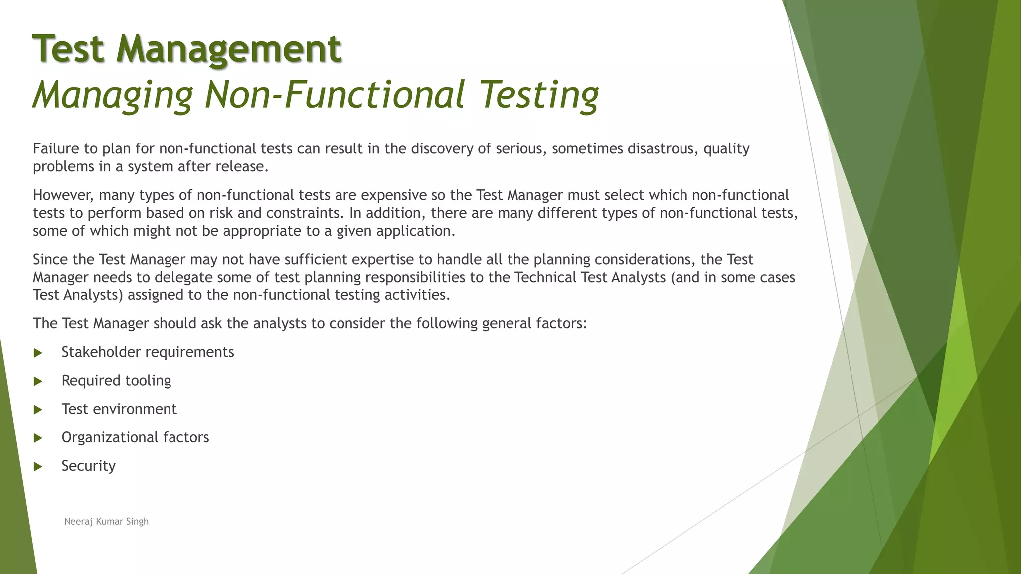 Failure to plan for non-functional tests can result in the discovery of serious, sometimes disastrous, quality
problems in a system after release.
However, many types of non-functional tests are expensive so the Test Manager must select which non-functional
tests to perform based on risk and constraints. In addition, there are many different types of non-functional tests,
some of which might not be appropriate to a given application.
Since the Test Manager may not have sufficient expertise to handle all the planning considerations, the Test
Manager needs to delegate some of test planning responsibilities to the Technical Test Analysts (and in some cases
Test Analysts) assigned to the non-functional testing activities.
The Test Manager should ask the analysts to consider the following general factors:
 Stakeholder requirements
 Required tooling
 Test environment
 Organizational factors
 Security
Neeraj Kumar Singh
Test Management
Managing Non-Functional Testing
 