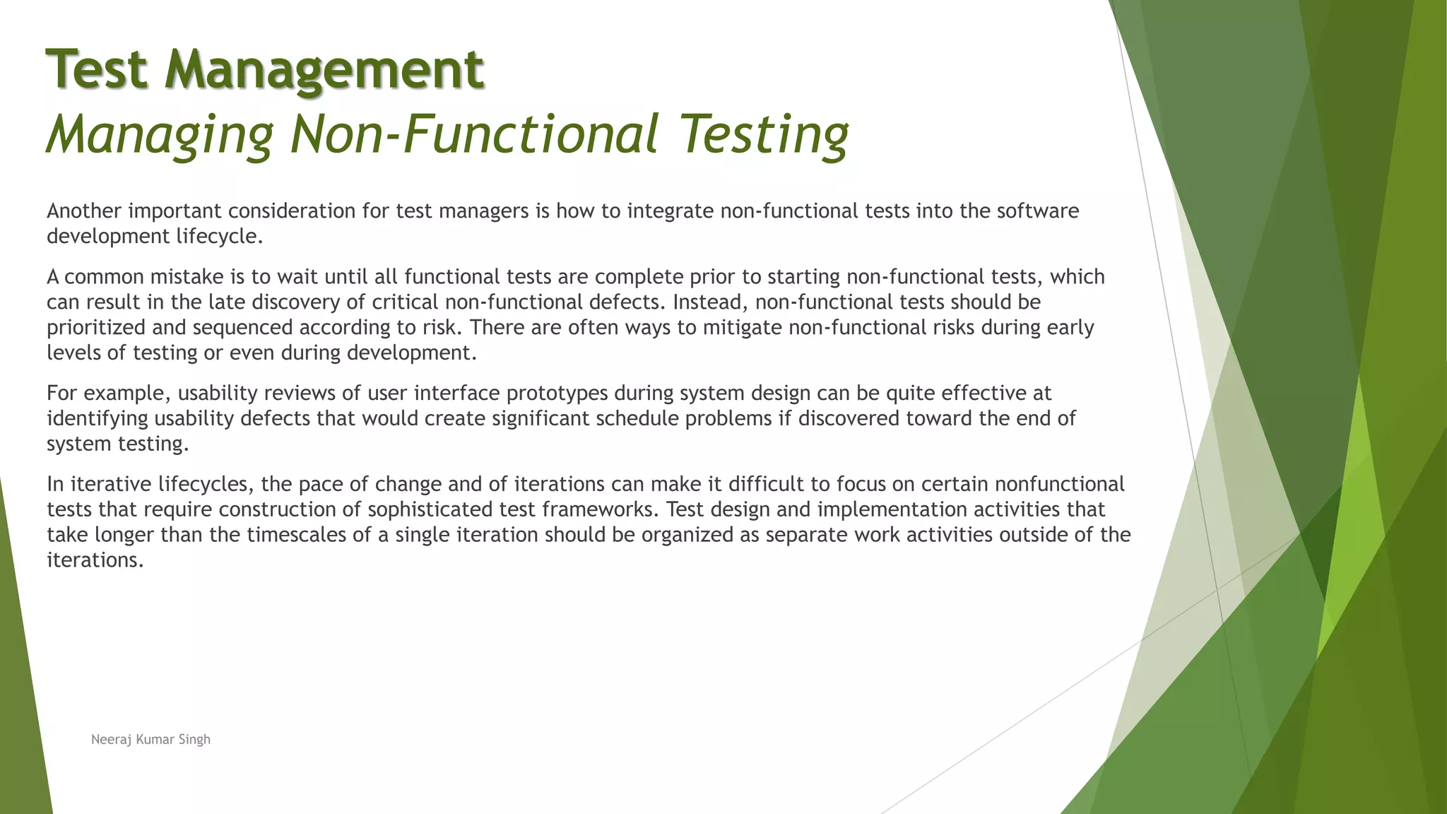 Another important consideration for test managers is how to integrate non-functional tests into the software
development lifecycle.
A common mistake is to wait until all functional tests are complete prior to starting non-functional tests, which
can result in the late discovery of critical non-functional defects. Instead, non-functional tests should be
prioritized and sequenced according to risk. There are often ways to mitigate non-functional risks during early
levels of testing or even during development.
For example, usability reviews of user interface prototypes during system design can be quite effective at
identifying usability defects that would create significant schedule problems if discovered toward the end of
system testing.
In iterative lifecycles, the pace of change and of iterations can make it difficult to focus on certain nonfunctional
tests that require construction of sophisticated test frameworks. Test design and implementation activities that
take longer than the timescales of a single iteration should be organized as separate work activities outside of the
iterations.
Neeraj Kumar Singh
Test Management
Managing Non-Functional Testing
 