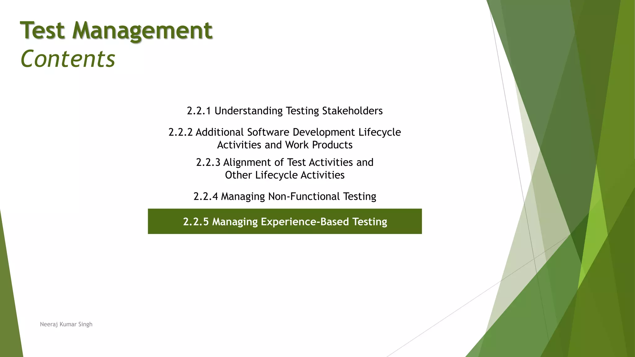Test Management
Contents
2.2.1 Understanding Testing Stakeholders
2.2.2 Additional Software Development Lifecycle
Activities and Work Products
2.2.3 Alignment of Test Activities and
Other Lifecycle Activities
2.2.4 Managing Non-Functional Testing
2.2.5 Managing Experience-Based Testing
Neeraj Kumar Singh
 