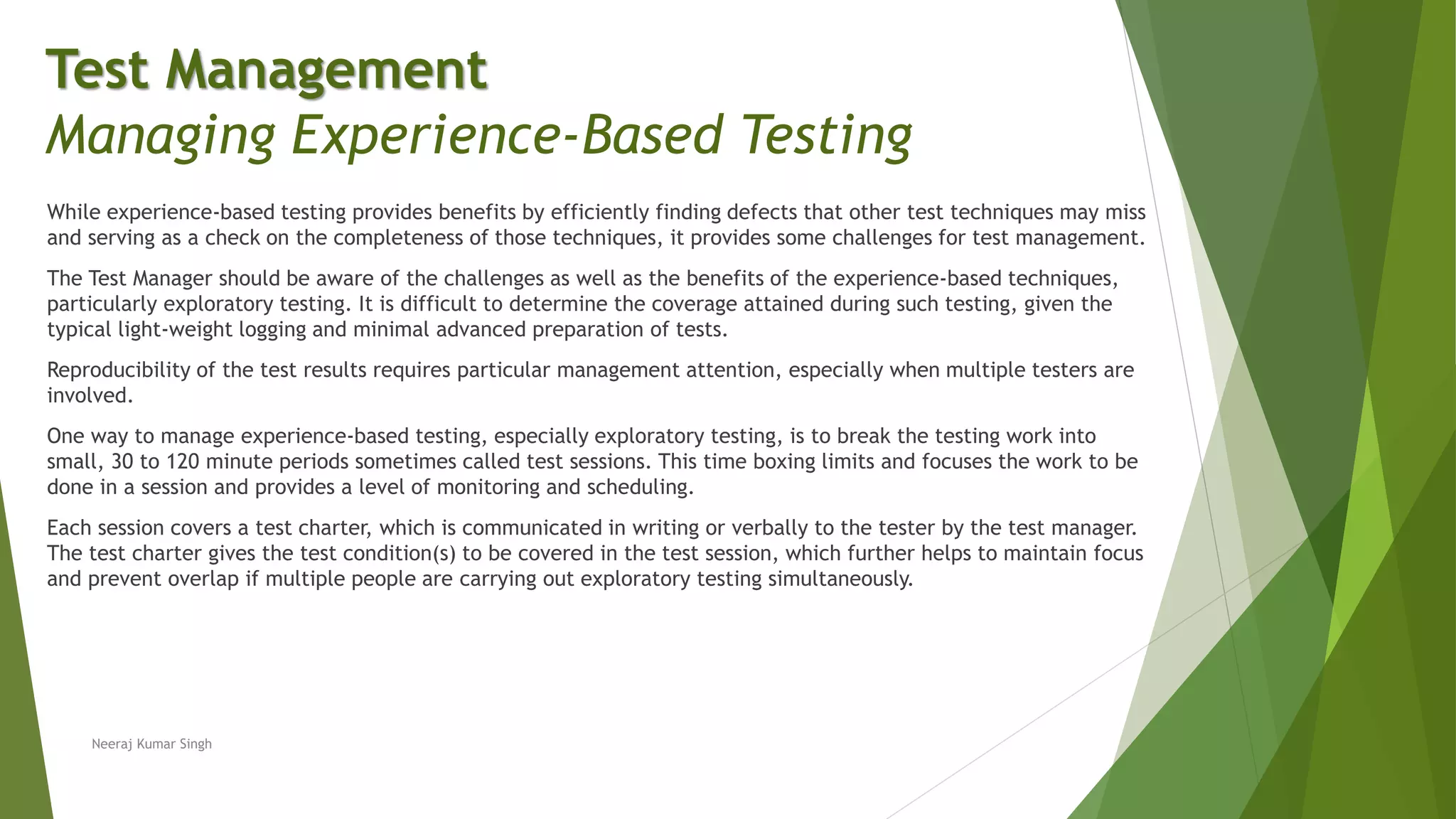 While experience-based testing provides benefits by efficiently finding defects that other test techniques may miss
and serving as a check on the completeness of those techniques, it provides some challenges for test management.
The Test Manager should be aware of the challenges as well as the benefits of the experience-based techniques,
particularly exploratory testing. It is difficult to determine the coverage attained during such testing, given the
typical light-weight logging and minimal advanced preparation of tests.
Reproducibility of the test results requires particular management attention, especially when multiple testers are
involved.
One way to manage experience-based testing, especially exploratory testing, is to break the testing work into
small, 30 to 120 minute periods sometimes called test sessions. This time boxing limits and focuses the work to be
done in a session and provides a level of monitoring and scheduling.
Each session covers a test charter, which is communicated in writing or verbally to the tester by the test manager.
The test charter gives the test condition(s) to be covered in the test session, which further helps to maintain focus
and prevent overlap if multiple people are carrying out exploratory testing simultaneously.
Neeraj Kumar Singh
Test Management
Managing Experience-Based Testing
 