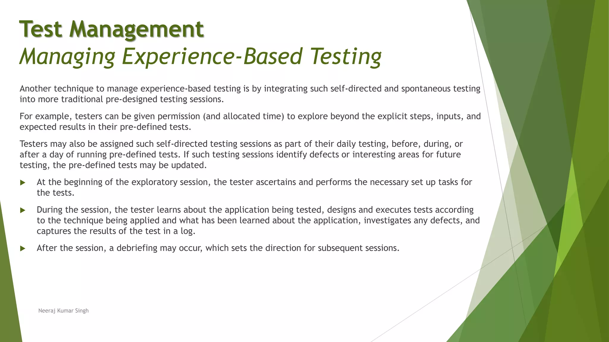 Another technique to manage experience-based testing is by integrating such self-directed and spontaneous testing
into more traditional pre-designed testing sessions.
For example, testers can be given permission (and allocated time) to explore beyond the explicit steps, inputs, and
expected results in their pre-defined tests.
Testers may also be assigned such self-directed testing sessions as part of their daily testing, before, during, or
after a day of running pre-defined tests. If such testing sessions identify defects or interesting areas for future
testing, the pre-defined tests may be updated.
 At the beginning of the exploratory session, the tester ascertains and performs the necessary set up tasks for
the tests.
 During the session, the tester learns about the application being tested, designs and executes tests according
to the technique being applied and what has been learned about the application, investigates any defects, and
captures the results of the test in a log.
 After the session, a debriefing may occur, which sets the direction for subsequent sessions.
Neeraj Kumar Singh
Test Management
Managing Experience-Based Testing
 
