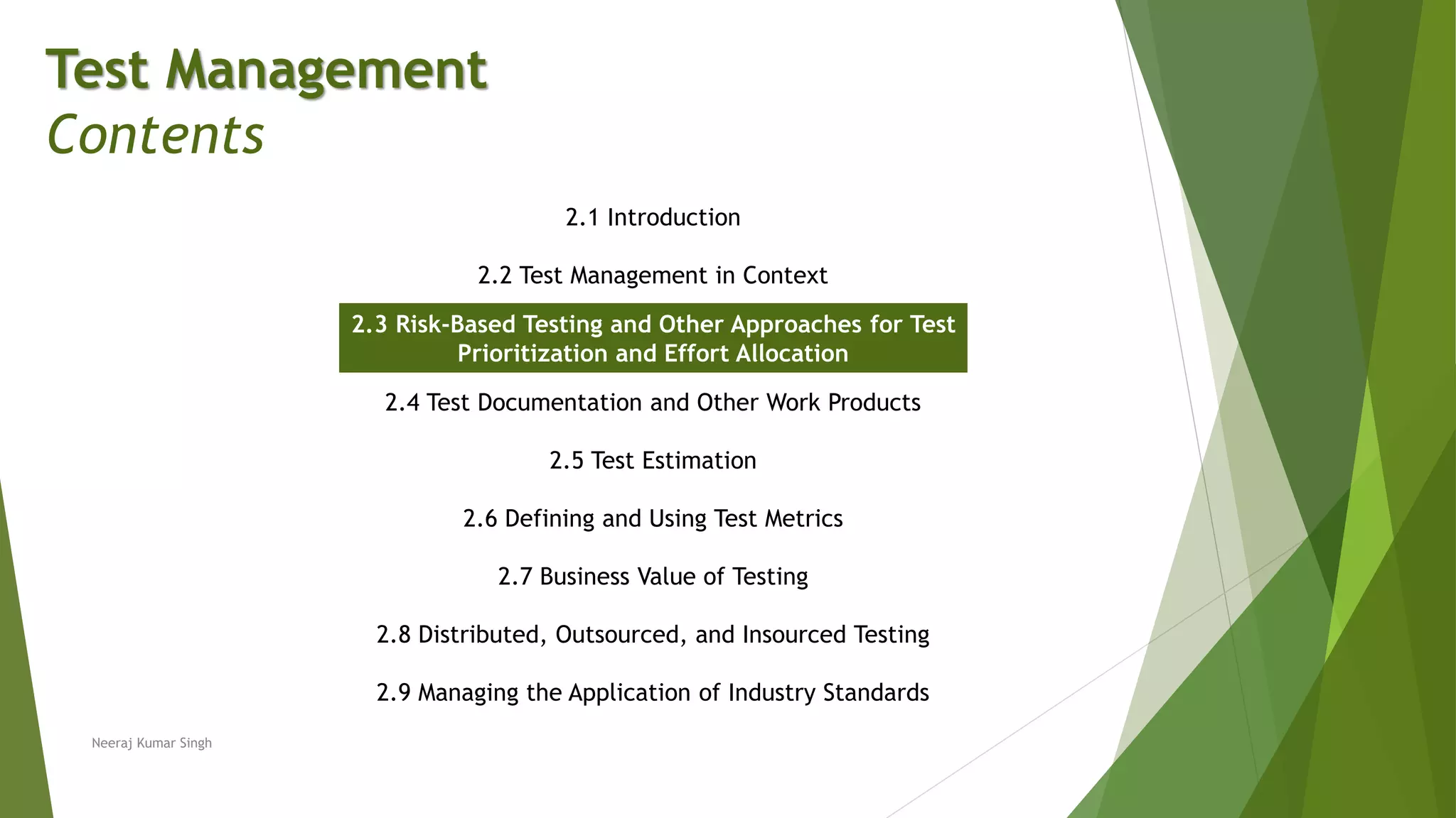 Test Management
Contents
2.1 Introduction
2.2 Test Management in Context
2.3 Risk-Based Testing and Other Approaches for Test
Prioritization and Effort Allocation
2.4 Test Documentation and Other Work Products
2.5 Test Estimation
2.6 Defining and Using Test Metrics
2.7 Business Value of Testing
2.8 Distributed, Outsourced, and Insourced Testing
2.9 Managing the Application of Industry Standards
Neeraj Kumar Singh
 