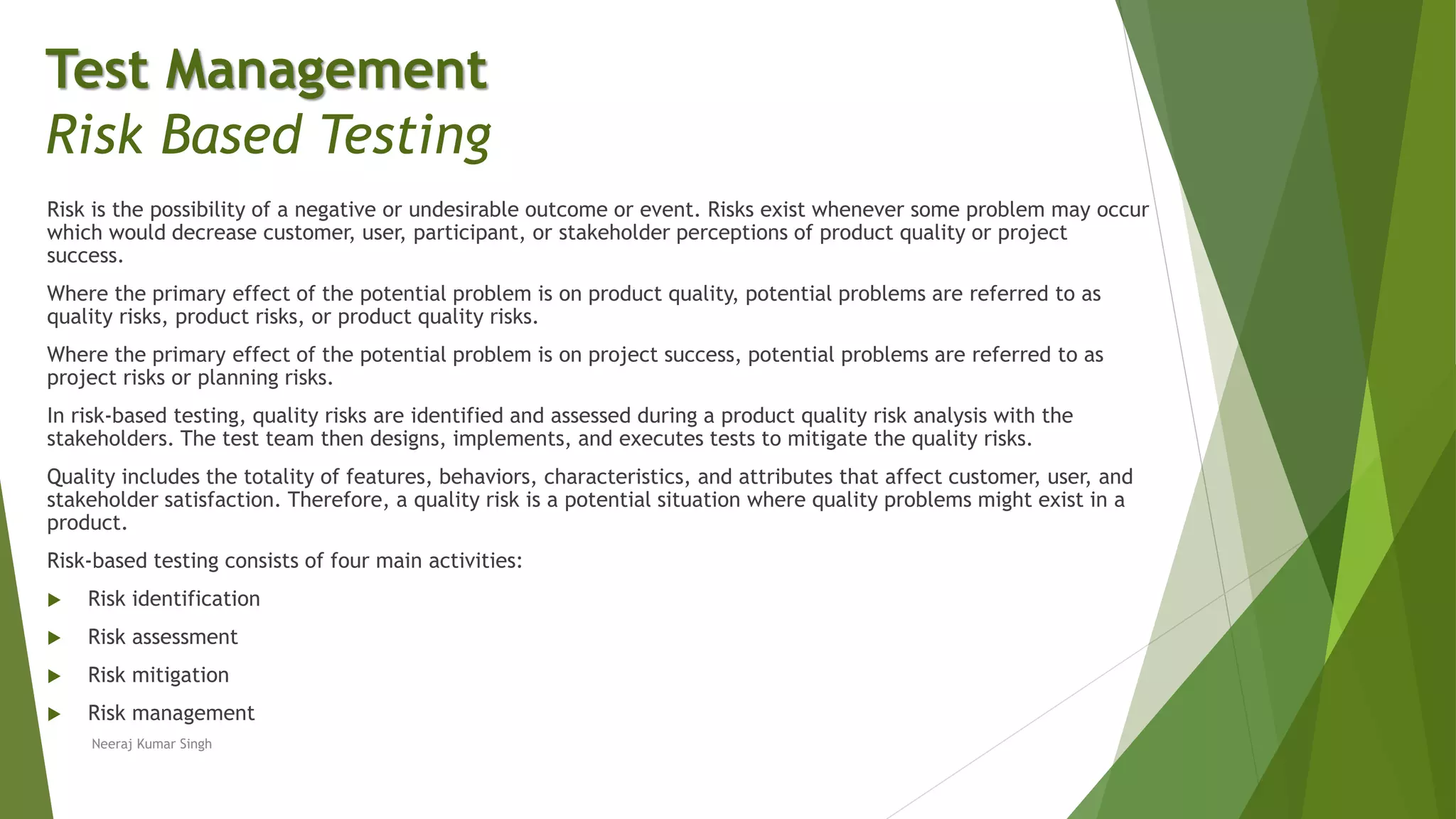 Risk is the possibility of a negative or undesirable outcome or event. Risks exist whenever some problem may occur
which would decrease customer, user, participant, or stakeholder perceptions of product quality or project
success.
Where the primary effect of the potential problem is on product quality, potential problems are referred to as
quality risks, product risks, or product quality risks.
Where the primary effect of the potential problem is on project success, potential problems are referred to as
project risks or planning risks.
In risk-based testing, quality risks are identified and assessed during a product quality risk analysis with the
stakeholders. The test team then designs, implements, and executes tests to mitigate the quality risks.
Quality includes the totality of features, behaviors, characteristics, and attributes that affect customer, user, and
stakeholder satisfaction. Therefore, a quality risk is a potential situation where quality problems might exist in a
product.
Risk-based testing consists of four main activities:
 Risk identification
 Risk assessment
 Risk mitigation
 Risk management
Neeraj Kumar Singh
Test Management
Risk Based Testing
 