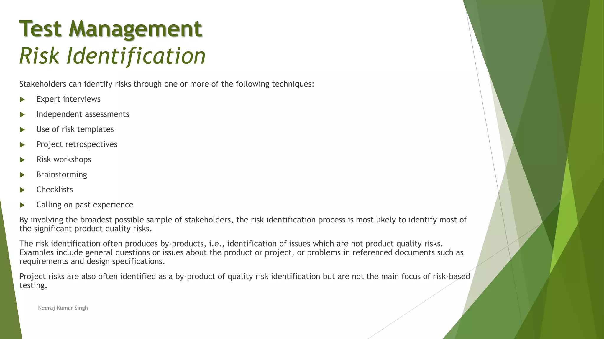 Stakeholders can identify risks through one or more of the following techniques:
 Expert interviews
 Independent assessments
 Use of risk templates
 Project retrospectives
 Risk workshops
 Brainstorming
 Checklists
 Calling on past experience
By involving the broadest possible sample of stakeholders, the risk identification process is most likely to identify most of
the significant product quality risks.
The risk identification often produces by-products, i.e., identification of issues which are not product quality risks.
Examples include general questions or issues about the product or project, or problems in referenced documents such as
requirements and design specifications.
Project risks are also often identified as a by-product of quality risk identification but are not the main focus of risk-based
testing.
Neeraj Kumar Singh
Test Management
Risk Identification
 
