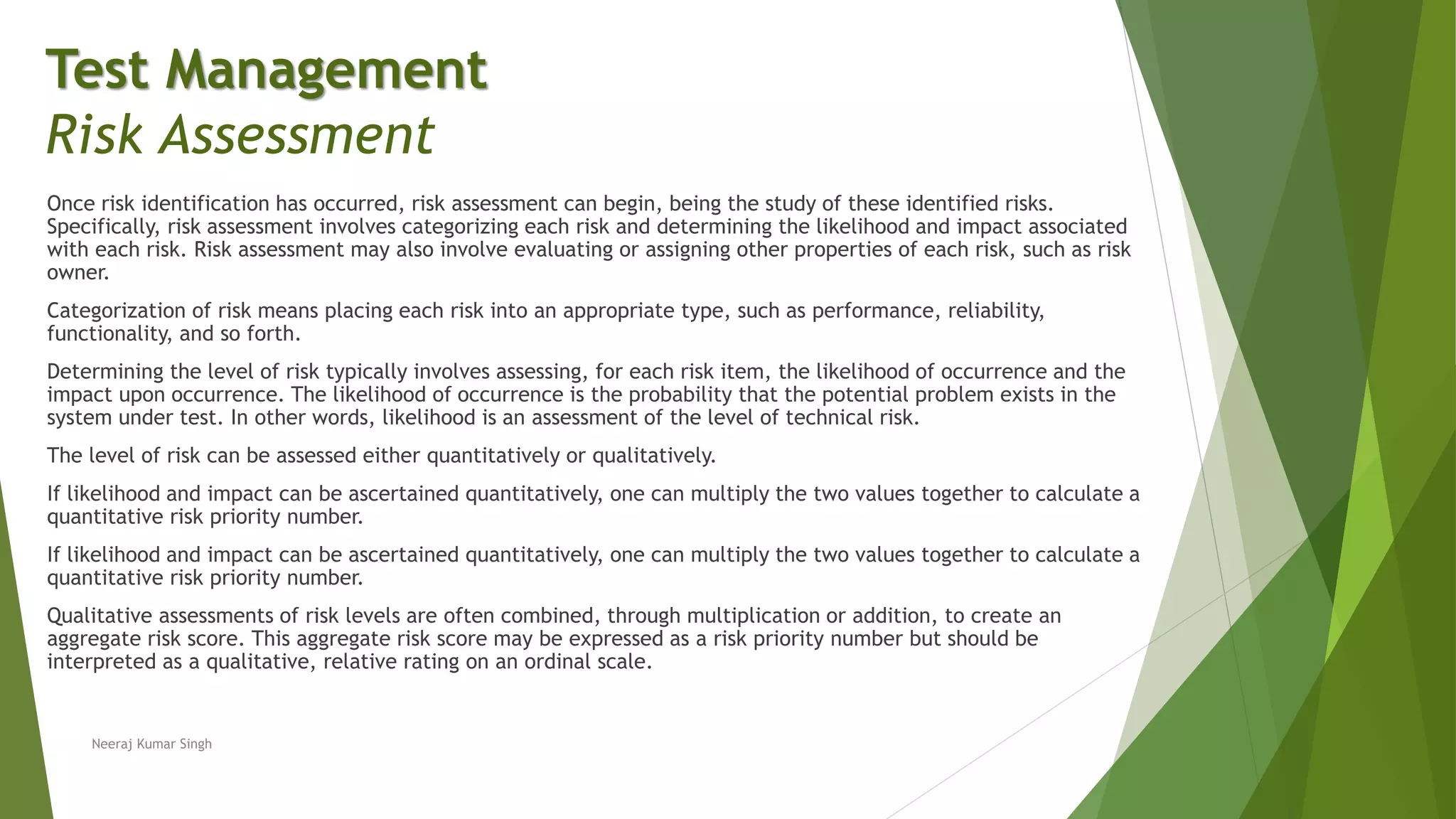 Once risk identification has occurred, risk assessment can begin, being the study of these identified risks.
Specifically, risk assessment involves categorizing each risk and determining the likelihood and impact associated
with each risk. Risk assessment may also involve evaluating or assigning other properties of each risk, such as risk
owner.
Categorization of risk means placing each risk into an appropriate type, such as performance, reliability,
functionality, and so forth.
Determining the level of risk typically involves assessing, for each risk item, the likelihood of occurrence and the
impact upon occurrence. The likelihood of occurrence is the probability that the potential problem exists in the
system under test. In other words, likelihood is an assessment of the level of technical risk.
The level of risk can be assessed either quantitatively or qualitatively.
If likelihood and impact can be ascertained quantitatively, one can multiply the two values together to calculate a
quantitative risk priority number.
If likelihood and impact can be ascertained quantitatively, one can multiply the two values together to calculate a
quantitative risk priority number.
Qualitative assessments of risk levels are often combined, through multiplication or addition, to create an
aggregate risk score. This aggregate risk score may be expressed as a risk priority number but should be
interpreted as a qualitative, relative rating on an ordinal scale.
Neeraj Kumar Singh
Test Management
Risk Assessment
 