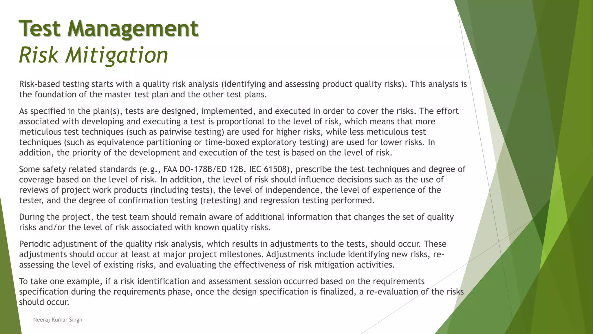 Risk-based testing starts with a quality risk analysis (identifying and assessing product quality risks). This analysis is
the foundation of the master test plan and the other test plans.
As specified in the plan(s), tests are designed, implemented, and executed in order to cover the risks. The effort
associated with developing and executing a test is proportional to the level of risk, which means that more
meticulous test techniques (such as pairwise testing) are used for higher risks, while less meticulous test
techniques (such as equivalence partitioning or time-boxed exploratory testing) are used for lower risks. In
addition, the priority of the development and execution of the test is based on the level of risk.
Some safety related standards (e.g., FAA DO-178B/ED 12B, IEC 61508), prescribe the test techniques and degree of
coverage based on the level of risk. In addition, the level of risk should influence decisions such as the use of
reviews of project work products (including tests), the level of independence, the level of experience of the
tester, and the degree of confirmation testing (retesting) and regression testing performed.
During the project, the test team should remain aware of additional information that changes the set of quality
risks and/or the level of risk associated with known quality risks.
Periodic adjustment of the quality risk analysis, which results in adjustments to the tests, should occur. These
adjustments should occur at least at major project milestones. Adjustments include identifying new risks, re-
assessing the level of existing risks, and evaluating the effectiveness of risk mitigation activities.
To take one example, if a risk identification and assessment session occurred based on the requirements
specification during the requirements phase, once the design specification is finalized, a re-evaluation of the risks
should occur.
Neeraj Kumar Singh
Test Management
Risk Mitigation
 