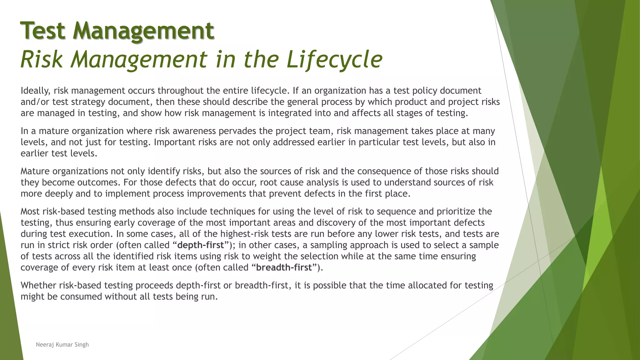 Ideally, risk management occurs throughout the entire lifecycle. If an organization has a test policy document
and/or test strategy document, then these should describe the general process by which product and project risks
are managed in testing, and show how risk management is integrated into and affects all stages of testing.
In a mature organization where risk awareness pervades the project team, risk management takes place at many
levels, and not just for testing. Important risks are not only addressed earlier in particular test levels, but also in
earlier test levels.
Mature organizations not only identify risks, but also the sources of risk and the consequence of those risks should
they become outcomes. For those defects that do occur, root cause analysis is used to understand sources of risk
more deeply and to implement process improvements that prevent defects in the first place.
Most risk-based testing methods also include techniques for using the level of risk to sequence and prioritize the
testing, thus ensuring early coverage of the most important areas and discovery of the most important defects
during test execution. In some cases, all of the highest-risk tests are run before any lower risk tests, and tests are
run in strict risk order (often called “depth-first”); in other cases, a sampling approach is used to select a sample
of tests across all the identified risk items using risk to weight the selection while at the same time ensuring
coverage of every risk item at least once (often called “breadth-first”).
Whether risk-based testing proceeds depth-first or breadth-first, it is possible that the time allocated for testing
might be consumed without all tests being run.
Neeraj Kumar Singh
Test Management
Risk Management in the Lifecycle
 
