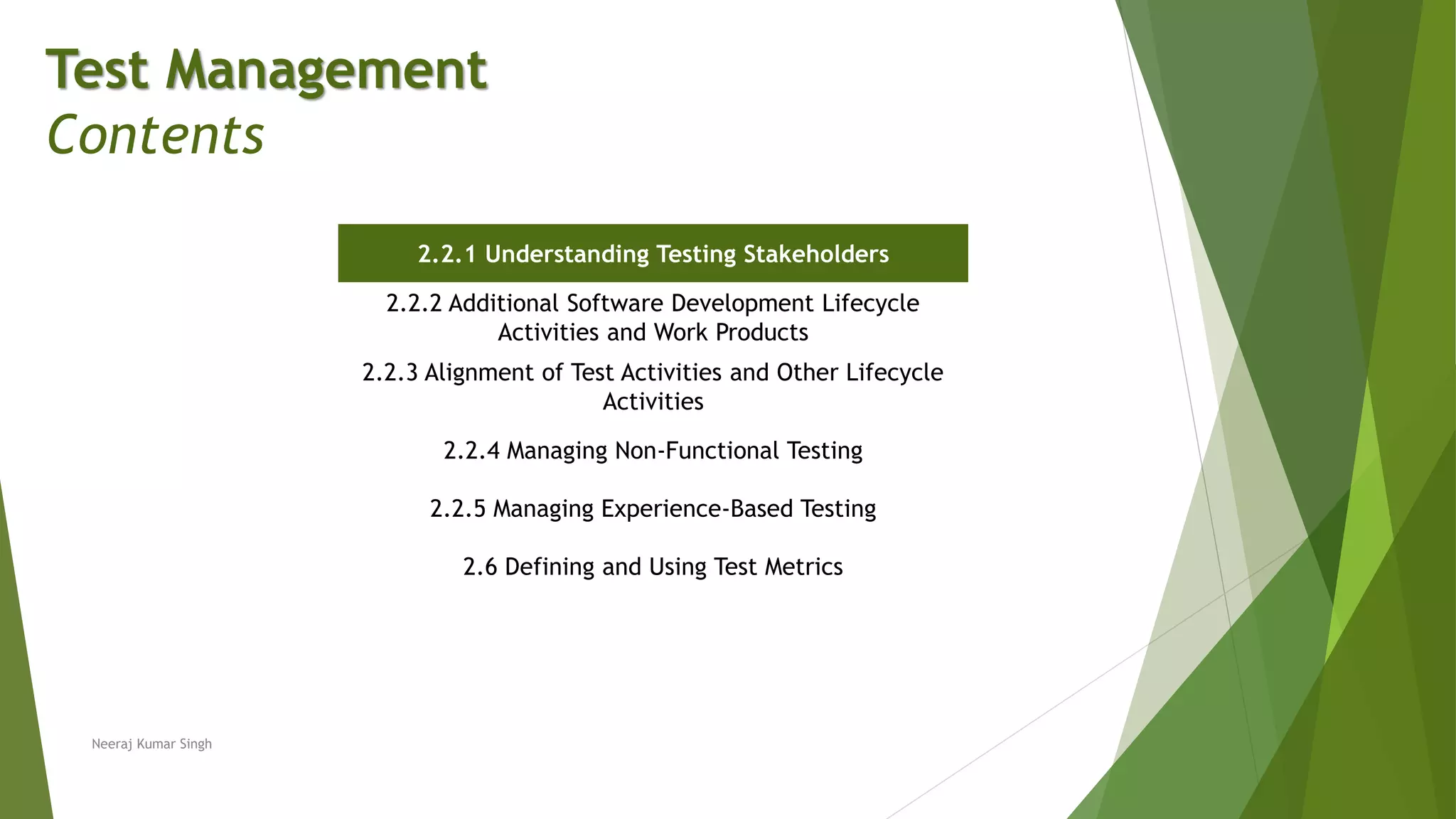Test Management
Contents
2.2.1 Understanding Testing Stakeholders
2.2.2 Additional Software Development Lifecycle
Activities and Work Products
2.2.3 Alignment of Test Activities and Other Lifecycle
Activities
2.2.4 Managing Non-Functional Testing
2.2.5 Managing Experience-Based Testing
2.6 Defining and Using Test Metrics
Neeraj Kumar Singh
 