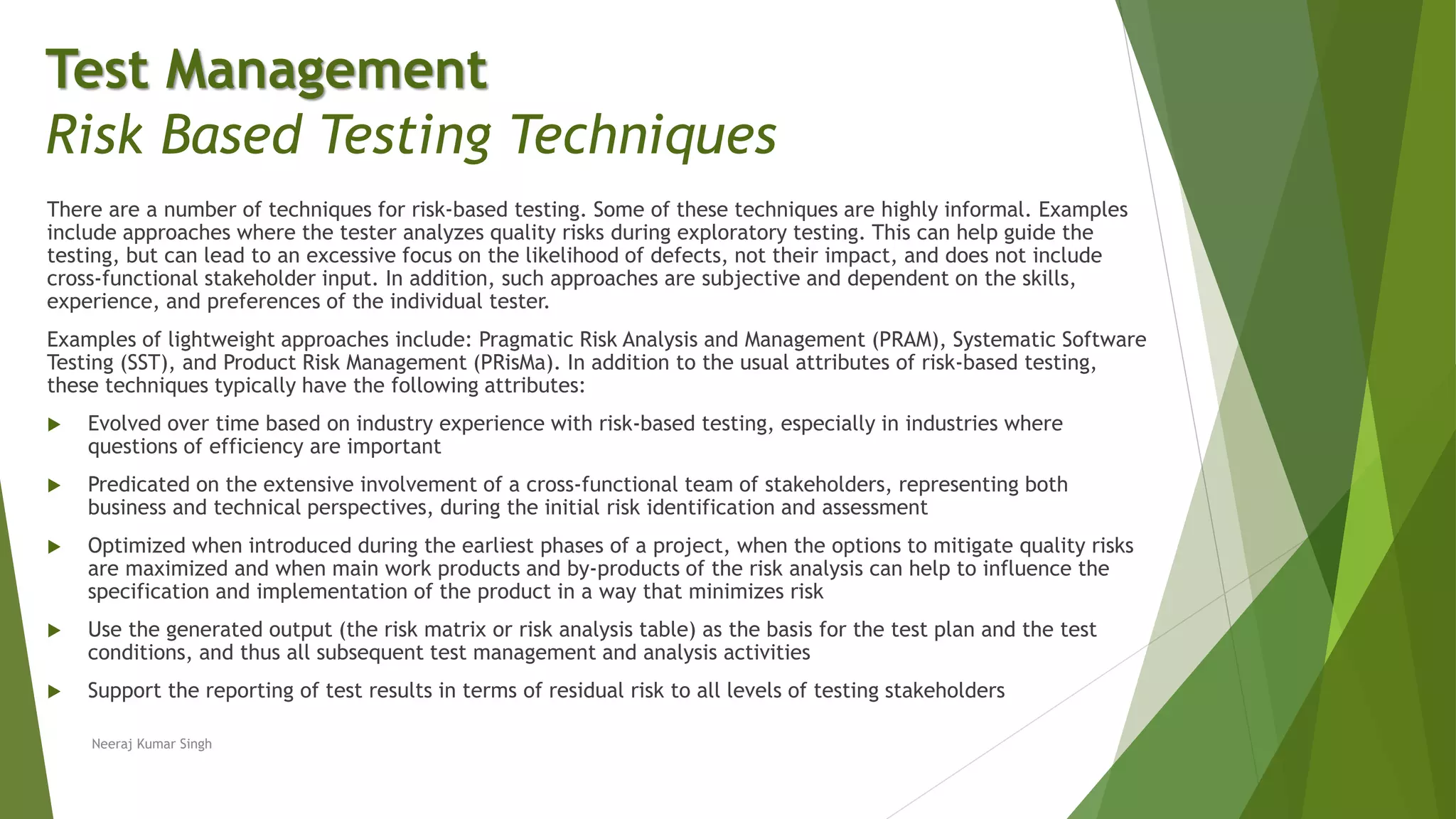 There are a number of techniques for risk-based testing. Some of these techniques are highly informal. Examples
include approaches where the tester analyzes quality risks during exploratory testing. This can help guide the
testing, but can lead to an excessive focus on the likelihood of defects, not their impact, and does not include
cross-functional stakeholder input. In addition, such approaches are subjective and dependent on the skills,
experience, and preferences of the individual tester.
Examples of lightweight approaches include: Pragmatic Risk Analysis and Management (PRAM), Systematic Software
Testing (SST), and Product Risk Management (PRisMa). In addition to the usual attributes of risk-based testing,
these techniques typically have the following attributes:
 Evolved over time based on industry experience with risk-based testing, especially in industries where
questions of efficiency are important
 Predicated on the extensive involvement of a cross-functional team of stakeholders, representing both
business and technical perspectives, during the initial risk identification and assessment
 Optimized when introduced during the earliest phases of a project, when the options to mitigate quality risks
are maximized and when main work products and by-products of the risk analysis can help to influence the
specification and implementation of the product in a way that minimizes risk
 Use the generated output (the risk matrix or risk analysis table) as the basis for the test plan and the test
conditions, and thus all subsequent test management and analysis activities
 Support the reporting of test results in terms of residual risk to all levels of testing stakeholders
Neeraj Kumar Singh
Test Management
Risk Based Testing Techniques
 