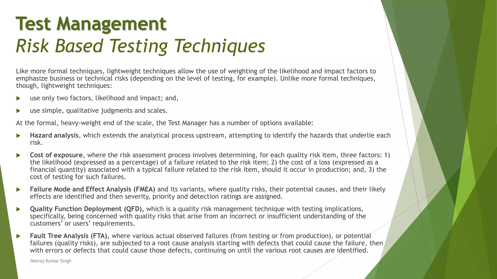 Like more formal techniques, lightweight techniques allow the use of weighting of the likelihood and impact factors to
emphasize business or technical risks (depending on the level of testing, for example). Unlike more formal techniques,
though, lightweight techniques:
 use only two factors, likelihood and impact; and,
 use simple, qualitative judgments and scales.
At the formal, heavy-weight end of the scale, the Test Manager has a number of options available:
 Hazard analysis, which extends the analytical process upstream, attempting to identify the hazards that underlie each
risk.
 Cost of exposure, where the risk assessment process involves determining, for each quality risk item, three factors: 1)
the likelihood (expressed as a percentage) of a failure related to the risk item; 2) the cost of a loss (expressed as a
financial quantity) associated with a typical failure related to the risk item, should it occur in production; and, 3) the
cost of testing for such failures.
 Failure Mode and Effect Analysis (FMEA) and its variants, where quality risks, their potential causes, and their likely
effects are identified and then severity, priority and detection ratings are assigned.
 Quality Function Deployment (QFD), which is a quality risk management technique with testing implications,
specifically, being concerned with quality risks that arise from an incorrect or insufficient understanding of the
customers’ or users’ requirements.
 Fault Tree Analysis (FTA), where various actual observed failures (from testing or from production), or potential
failures (quality risks), are subjected to a root cause analysis starting with defects that could cause the failure, then
with errors or defects that could cause those defects, continuing on until the various root causes are identified.
Neeraj Kumar Singh
Test Management
Risk Based Testing Techniques
 