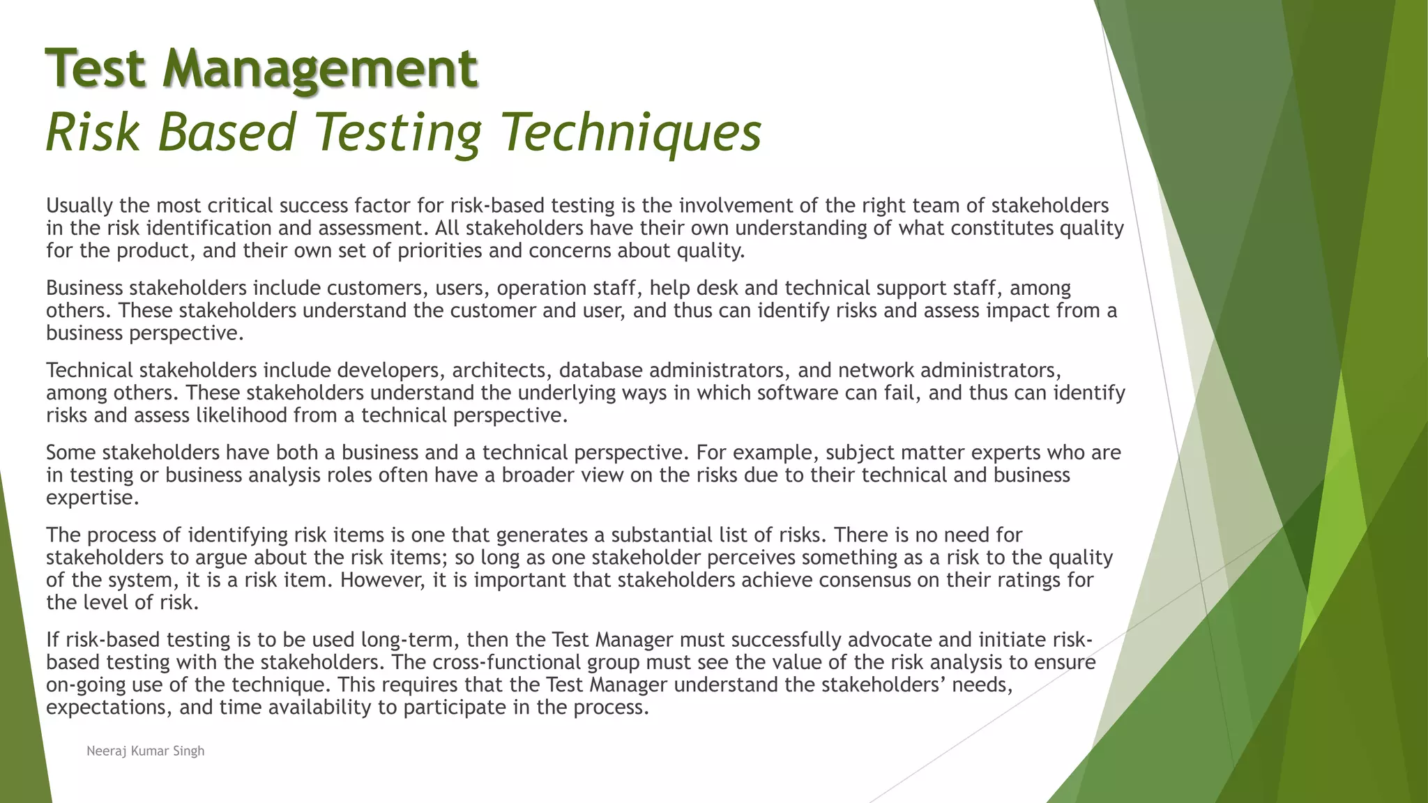 Usually the most critical success factor for risk-based testing is the involvement of the right team of stakeholders
in the risk identification and assessment. All stakeholders have their own understanding of what constitutes quality
for the product, and their own set of priorities and concerns about quality.
Business stakeholders include customers, users, operation staff, help desk and technical support staff, among
others. These stakeholders understand the customer and user, and thus can identify risks and assess impact from a
business perspective.
Technical stakeholders include developers, architects, database administrators, and network administrators,
among others. These stakeholders understand the underlying ways in which software can fail, and thus can identify
risks and assess likelihood from a technical perspective.
Some stakeholders have both a business and a technical perspective. For example, subject matter experts who are
in testing or business analysis roles often have a broader view on the risks due to their technical and business
expertise.
The process of identifying risk items is one that generates a substantial list of risks. There is no need for
stakeholders to argue about the risk items; so long as one stakeholder perceives something as a risk to the quality
of the system, it is a risk item. However, it is important that stakeholders achieve consensus on their ratings for
the level of risk.
If risk-based testing is to be used long-term, then the Test Manager must successfully advocate and initiate risk-
based testing with the stakeholders. The cross-functional group must see the value of the risk analysis to ensure
on-going use of the technique. This requires that the Test Manager understand the stakeholders’ needs,
expectations, and time availability to participate in the process.
Neeraj Kumar Singh
Test Management
Risk Based Testing Techniques
 
