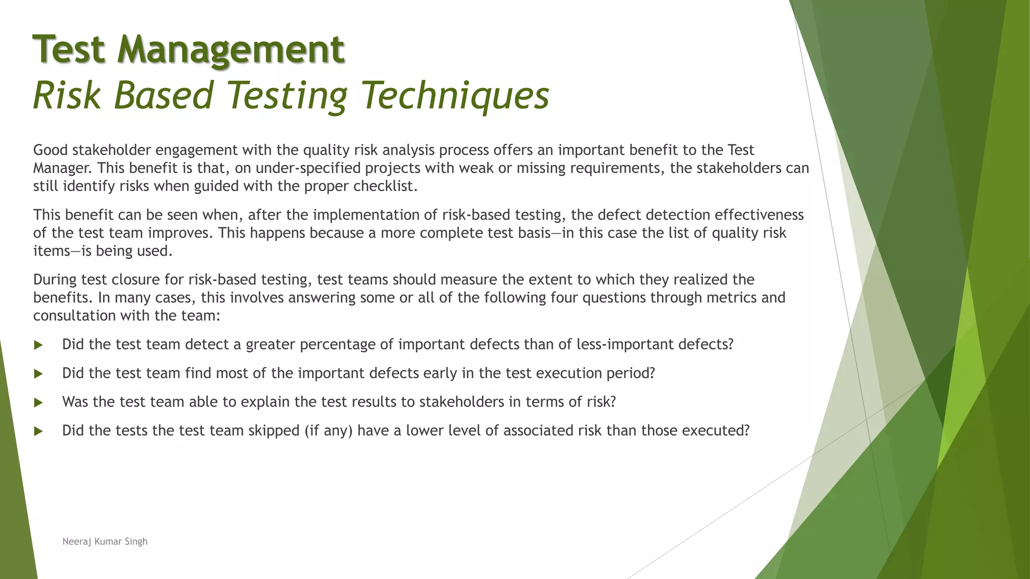 Good stakeholder engagement with the quality risk analysis process offers an important benefit to the Test
Manager. This benefit is that, on under-specified projects with weak or missing requirements, the stakeholders can
still identify risks when guided with the proper checklist.
This benefit can be seen when, after the implementation of risk-based testing, the defect detection effectiveness
of the test team improves. This happens because a more complete test basis—in this case the list of quality risk
items—is being used.
During test closure for risk-based testing, test teams should measure the extent to which they realized the
benefits. In many cases, this involves answering some or all of the following four questions through metrics and
consultation with the team:
 Did the test team detect a greater percentage of important defects than of less-important defects?
 Did the test team find most of the important defects early in the test execution period?
 Was the test team able to explain the test results to stakeholders in terms of risk?
 Did the tests the test team skipped (if any) have a lower level of associated risk than those executed?
Neeraj Kumar Singh
Test Management
Risk Based Testing Techniques
 