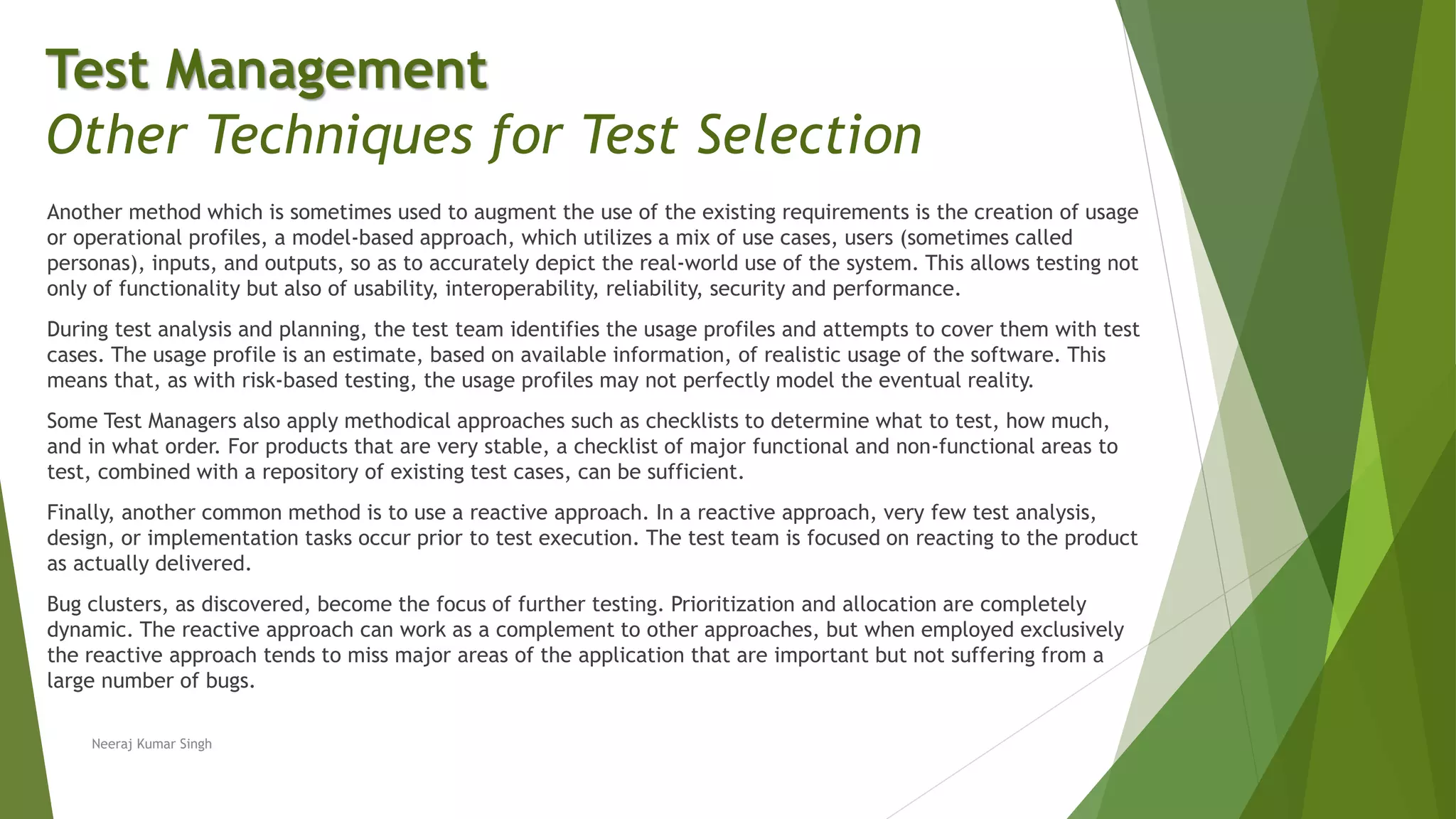 Another method which is sometimes used to augment the use of the existing requirements is the creation of usage
or operational profiles, a model-based approach, which utilizes a mix of use cases, users (sometimes called
personas), inputs, and outputs, so as to accurately depict the real-world use of the system. This allows testing not
only of functionality but also of usability, interoperability, reliability, security and performance.
During test analysis and planning, the test team identifies the usage profiles and attempts to cover them with test
cases. The usage profile is an estimate, based on available information, of realistic usage of the software. This
means that, as with risk-based testing, the usage profiles may not perfectly model the eventual reality.
Some Test Managers also apply methodical approaches such as checklists to determine what to test, how much,
and in what order. For products that are very stable, a checklist of major functional and non-functional areas to
test, combined with a repository of existing test cases, can be sufficient.
Finally, another common method is to use a reactive approach. In a reactive approach, very few test analysis,
design, or implementation tasks occur prior to test execution. The test team is focused on reacting to the product
as actually delivered.
Bug clusters, as discovered, become the focus of further testing. Prioritization and allocation are completely
dynamic. The reactive approach can work as a complement to other approaches, but when employed exclusively
the reactive approach tends to miss major areas of the application that are important but not suffering from a
large number of bugs.
Neeraj Kumar Singh
Test Management
Other Techniques for Test Selection
 