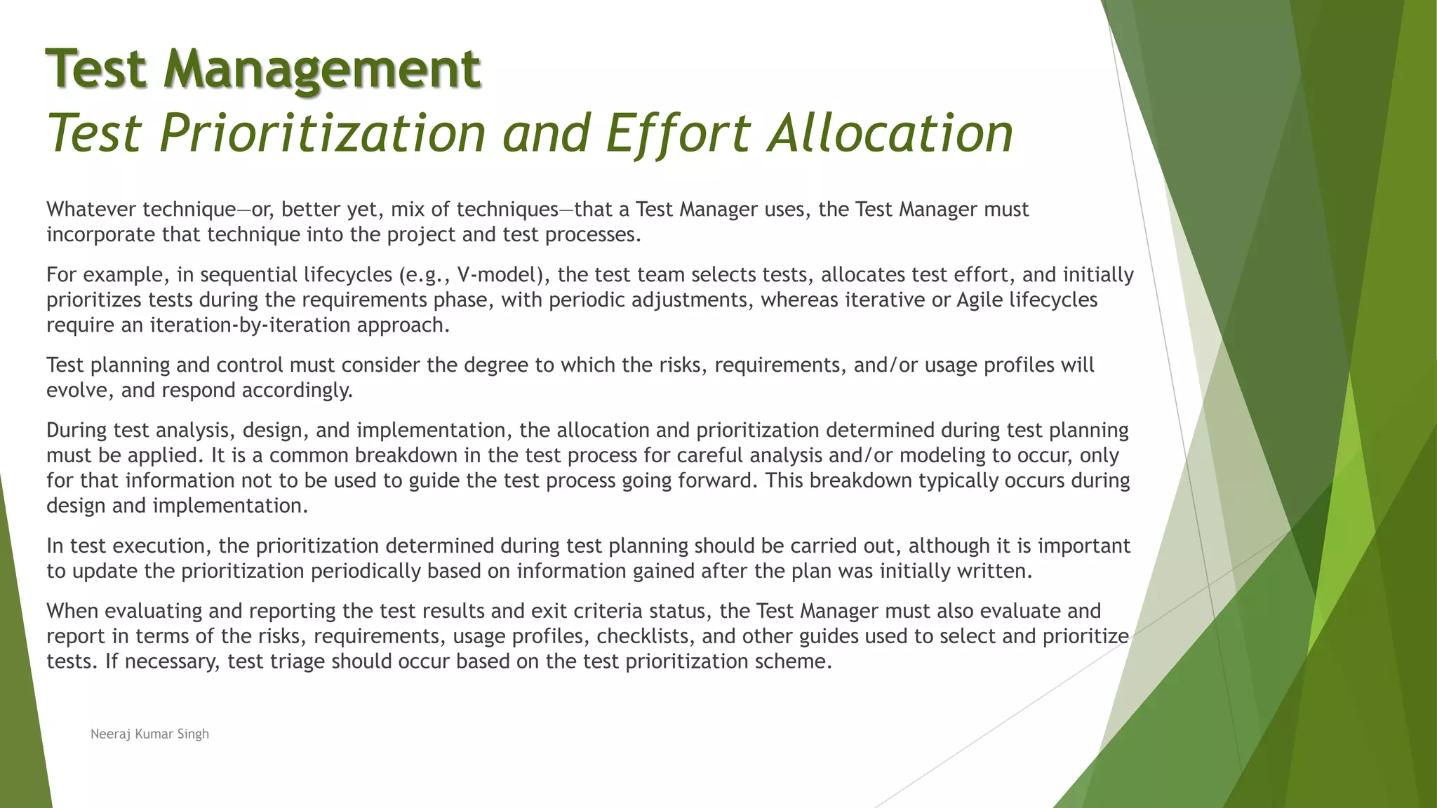 Whatever technique—or, better yet, mix of techniques—that a Test Manager uses, the Test Manager must
incorporate that technique into the project and test processes.
For example, in sequential lifecycles (e.g., V-model), the test team selects tests, allocates test effort, and initially
prioritizes tests during the requirements phase, with periodic adjustments, whereas iterative or Agile lifecycles
require an iteration-by-iteration approach.
Test planning and control must consider the degree to which the risks, requirements, and/or usage profiles will
evolve, and respond accordingly.
During test analysis, design, and implementation, the allocation and prioritization determined during test planning
must be applied. It is a common breakdown in the test process for careful analysis and/or modeling to occur, only
for that information not to be used to guide the test process going forward. This breakdown typically occurs during
design and implementation.
In test execution, the prioritization determined during test planning should be carried out, although it is important
to update the prioritization periodically based on information gained after the plan was initially written.
When evaluating and reporting the test results and exit criteria status, the Test Manager must also evaluate and
report in terms of the risks, requirements, usage profiles, checklists, and other guides used to select and prioritize
tests. If necessary, test triage should occur based on the test prioritization scheme.
Neeraj Kumar Singh
Test Management
Test Prioritization and Effort Allocation
 