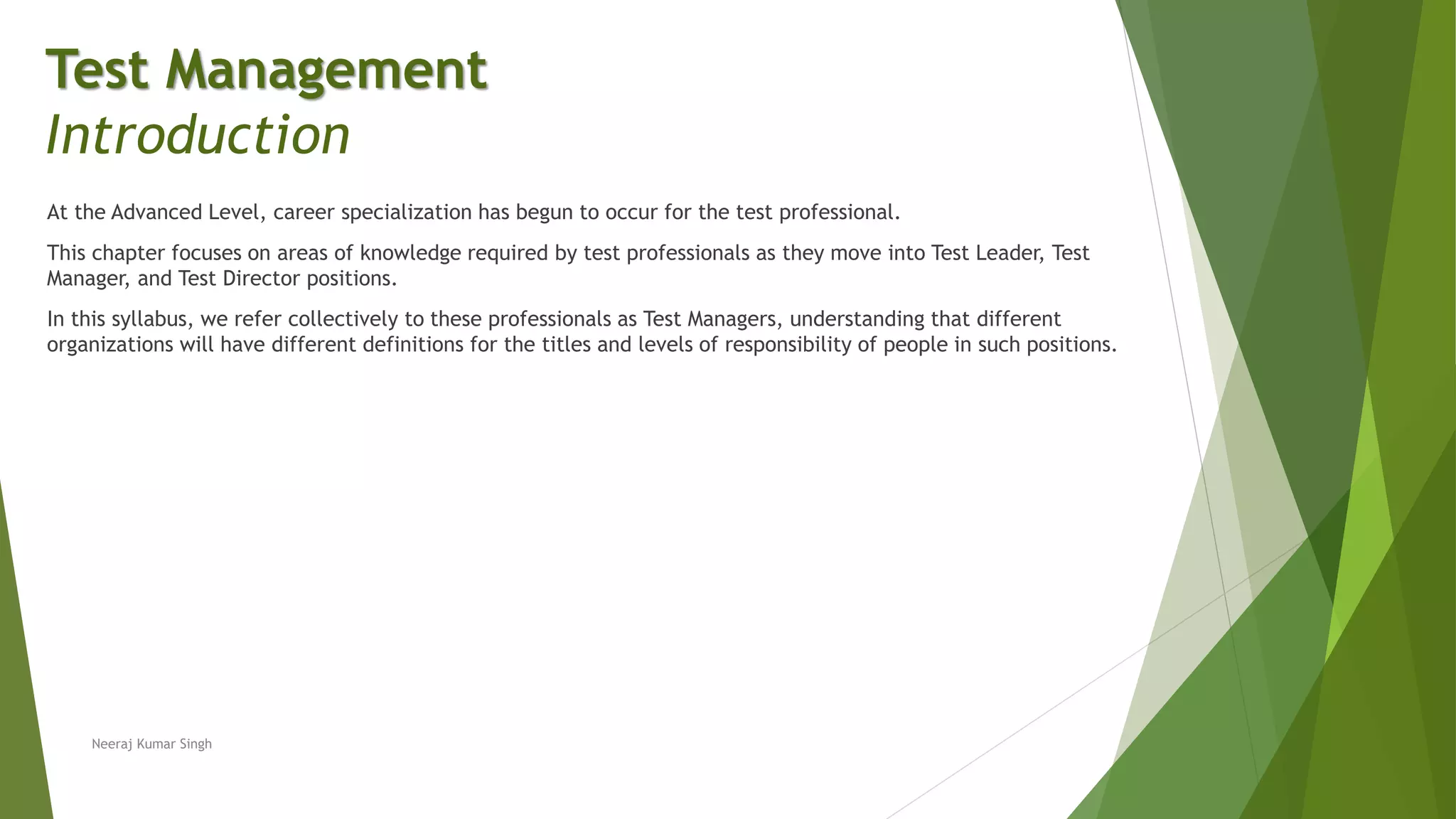 At the Advanced Level, career specialization has begun to occur for the test professional.
This chapter focuses on areas of knowledge required by test professionals as they move into Test Leader, Test
Manager, and Test Director positions.
In this syllabus, we refer collectively to these professionals as Test Managers, understanding that different
organizations will have different definitions for the titles and levels of responsibility of people in such positions.
Neeraj Kumar Singh
Test Management
Introduction
 