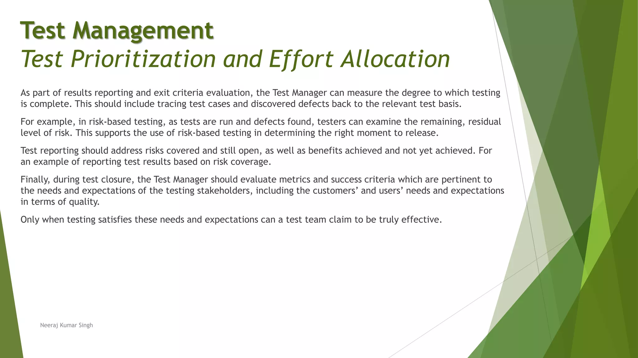 As part of results reporting and exit criteria evaluation, the Test Manager can measure the degree to which testing
is complete. This should include tracing test cases and discovered defects back to the relevant test basis.
For example, in risk-based testing, as tests are run and defects found, testers can examine the remaining, residual
level of risk. This supports the use of risk-based testing in determining the right moment to release.
Test reporting should address risks covered and still open, as well as benefits achieved and not yet achieved. For
an example of reporting test results based on risk coverage.
Finally, during test closure, the Test Manager should evaluate metrics and success criteria which are pertinent to
the needs and expectations of the testing stakeholders, including the customers’ and users’ needs and expectations
in terms of quality.
Only when testing satisfies these needs and expectations can a test team claim to be truly effective.
Neeraj Kumar Singh
Test Management
Test Prioritization and Effort Allocation
 