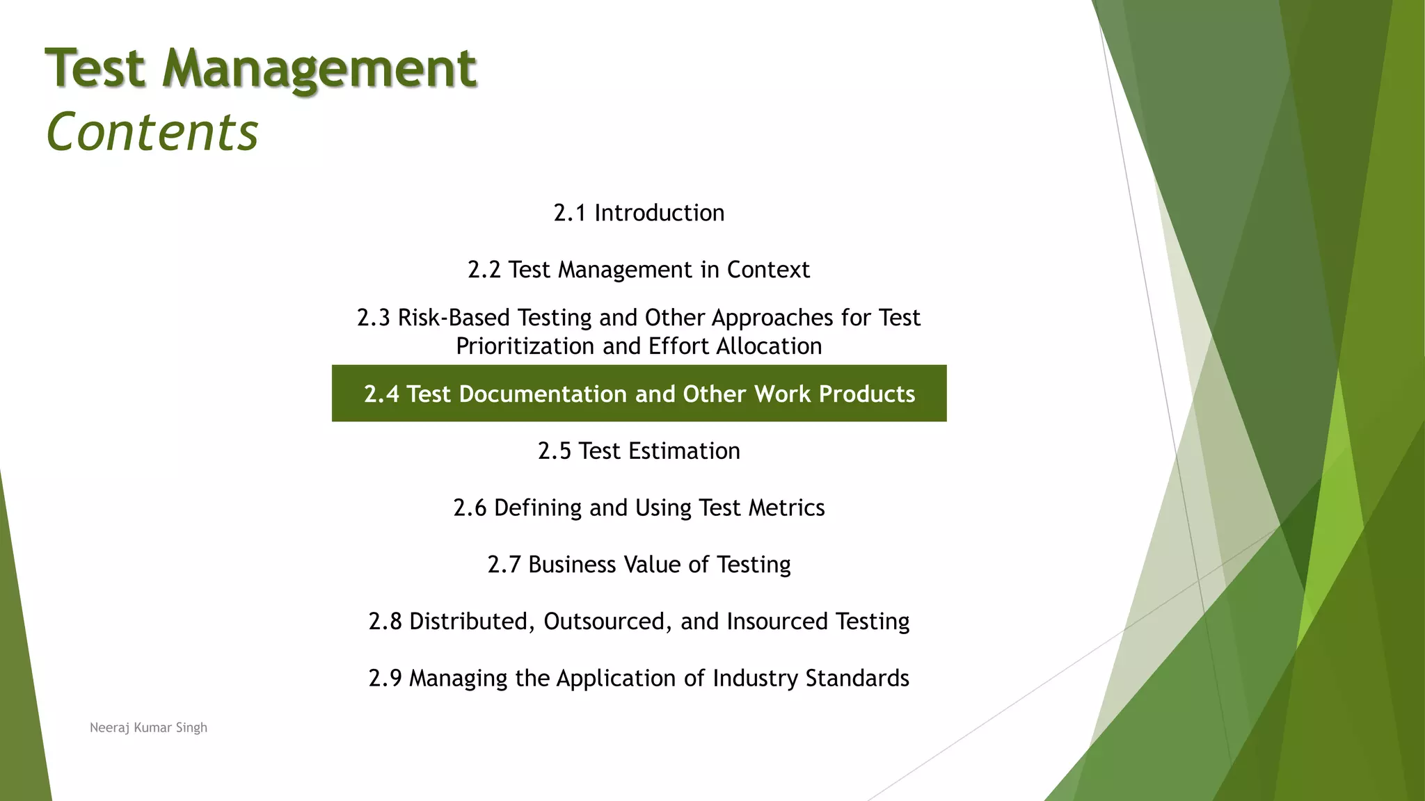 Test Management
Contents
2.1 Introduction
2.2 Test Management in Context
2.3 Risk-Based Testing and Other Approaches for Test
Prioritization and Effort Allocation
2.4 Test Documentation and Other Work Products
2.5 Test Estimation
2.6 Defining and Using Test Metrics
2.7 Business Value of Testing
2.8 Distributed, Outsourced, and Insourced Testing
2.9 Managing the Application of Industry Standards
Neeraj Kumar Singh
 