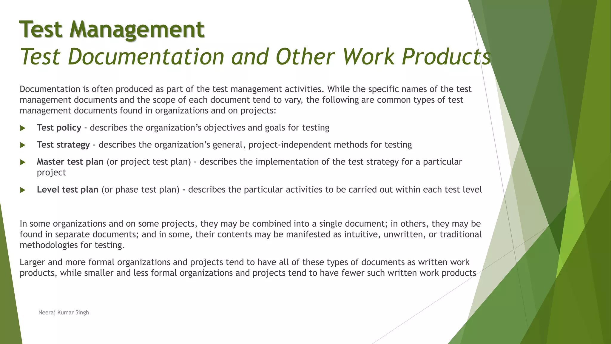 Documentation is often produced as part of the test management activities. While the specific names of the test
management documents and the scope of each document tend to vary, the following are common types of test
management documents found in organizations and on projects:
 Test policy - describes the organization’s objectives and goals for testing
 Test strategy - describes the organization’s general, project-independent methods for testing
 Master test plan (or project test plan) - describes the implementation of the test strategy for a particular
project
 Level test plan (or phase test plan) - describes the particular activities to be carried out within each test level
In some organizations and on some projects, they may be combined into a single document; in others, they may be
found in separate documents; and in some, their contents may be manifested as intuitive, unwritten, or traditional
methodologies for testing.
Larger and more formal organizations and projects tend to have all of these types of documents as written work
products, while smaller and less formal organizations and projects tend to have fewer such written work products
Neeraj Kumar Singh
Test Management
Test Documentation and Other Work Products
 