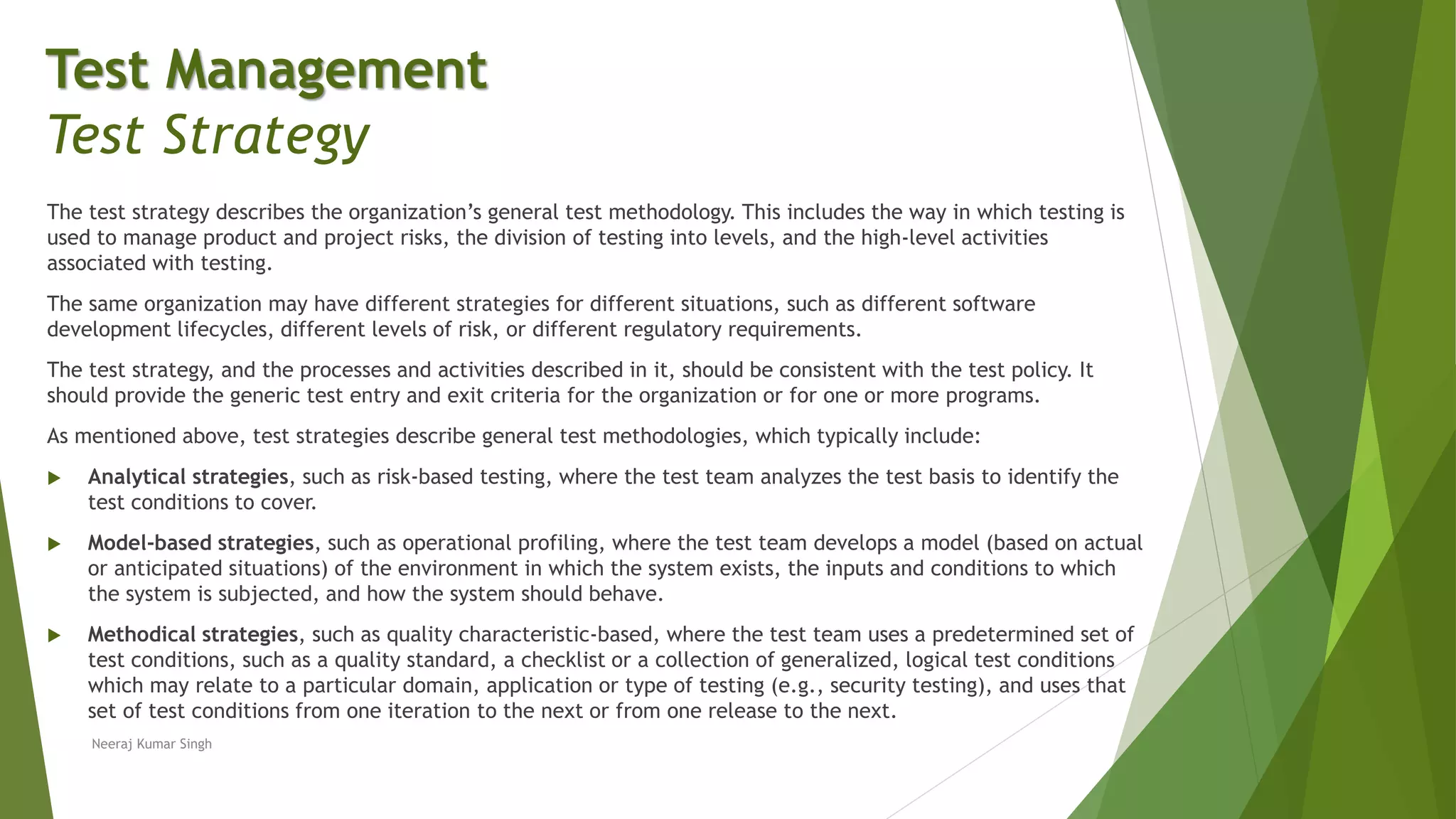 The test strategy describes the organization’s general test methodology. This includes the way in which testing is
used to manage product and project risks, the division of testing into levels, and the high-level activities
associated with testing.
The same organization may have different strategies for different situations, such as different software
development lifecycles, different levels of risk, or different regulatory requirements.
The test strategy, and the processes and activities described in it, should be consistent with the test policy. It
should provide the generic test entry and exit criteria for the organization or for one or more programs.
As mentioned above, test strategies describe general test methodologies, which typically include:
 Analytical strategies, such as risk-based testing, where the test team analyzes the test basis to identify the
test conditions to cover.
 Model-based strategies, such as operational profiling, where the test team develops a model (based on actual
or anticipated situations) of the environment in which the system exists, the inputs and conditions to which
the system is subjected, and how the system should behave.
 Methodical strategies, such as quality characteristic-based, where the test team uses a predetermined set of
test conditions, such as a quality standard, a checklist or a collection of generalized, logical test conditions
which may relate to a particular domain, application or type of testing (e.g., security testing), and uses that
set of test conditions from one iteration to the next or from one release to the next.
Neeraj Kumar Singh
Test Management
Test Strategy
 