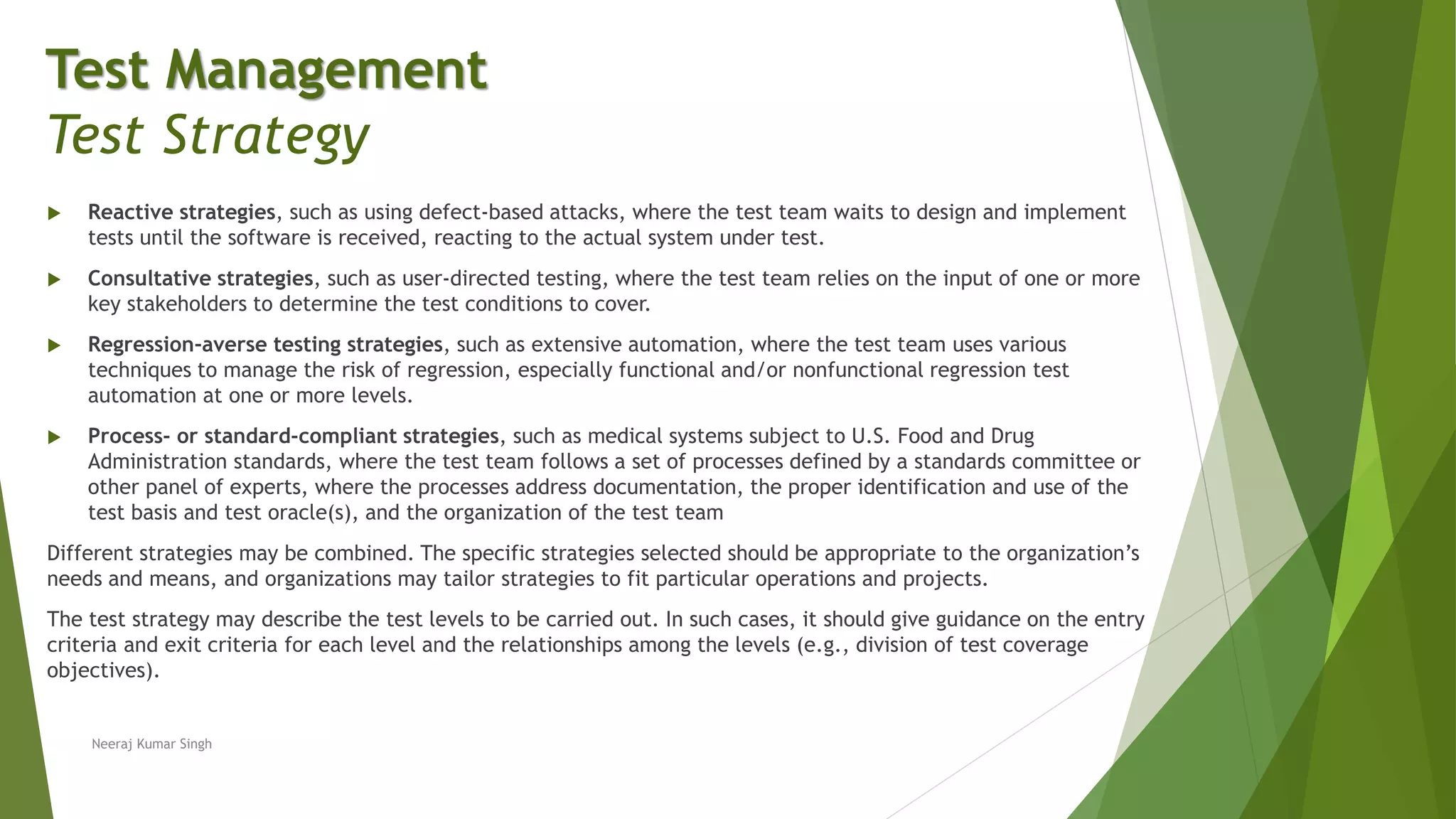  Reactive strategies, such as using defect-based attacks, where the test team waits to design and implement
tests until the software is received, reacting to the actual system under test.
 Consultative strategies, such as user-directed testing, where the test team relies on the input of one or more
key stakeholders to determine the test conditions to cover.
 Regression-averse testing strategies, such as extensive automation, where the test team uses various
techniques to manage the risk of regression, especially functional and/or nonfunctional regression test
automation at one or more levels.
 Process- or standard-compliant strategies, such as medical systems subject to U.S. Food and Drug
Administration standards, where the test team follows a set of processes defined by a standards committee or
other panel of experts, where the processes address documentation, the proper identification and use of the
test basis and test oracle(s), and the organization of the test team
Different strategies may be combined. The specific strategies selected should be appropriate to the organization’s
needs and means, and organizations may tailor strategies to fit particular operations and projects.
The test strategy may describe the test levels to be carried out. In such cases, it should give guidance on the entry
criteria and exit criteria for each level and the relationships among the levels (e.g., division of test coverage
objectives).
Neeraj Kumar Singh
Test Management
Test Strategy
 