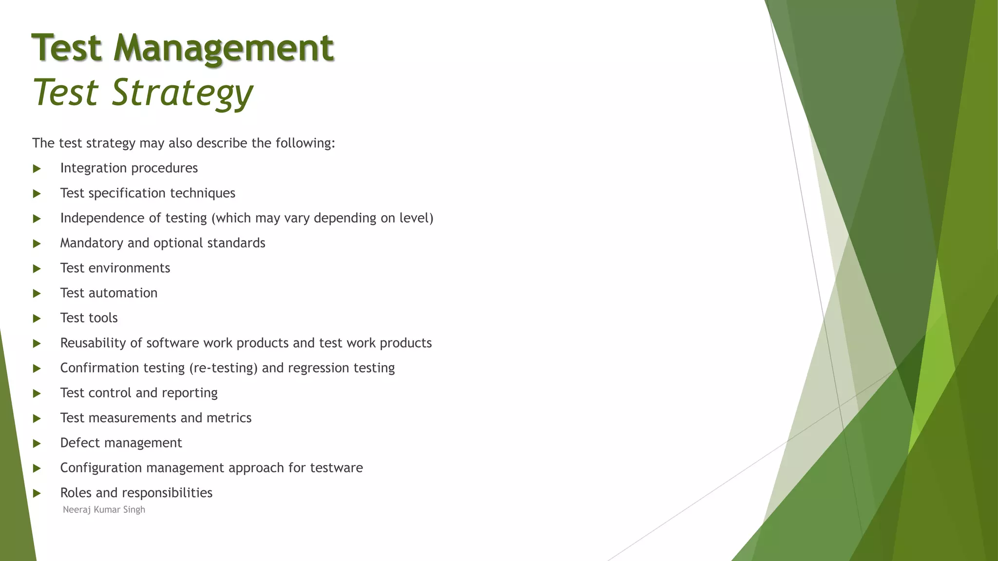 The test strategy may also describe the following:
 Integration procedures
 Test specification techniques
 Independence of testing (which may vary depending on level)
 Mandatory and optional standards
 Test environments
 Test automation
 Test tools
 Reusability of software work products and test work products
 Confirmation testing (re-testing) and regression testing
 Test control and reporting
 Test measurements and metrics
 Defect management
 Configuration management approach for testware
 Roles and responsibilities
Neeraj Kumar Singh
Test Management
Test Strategy
 