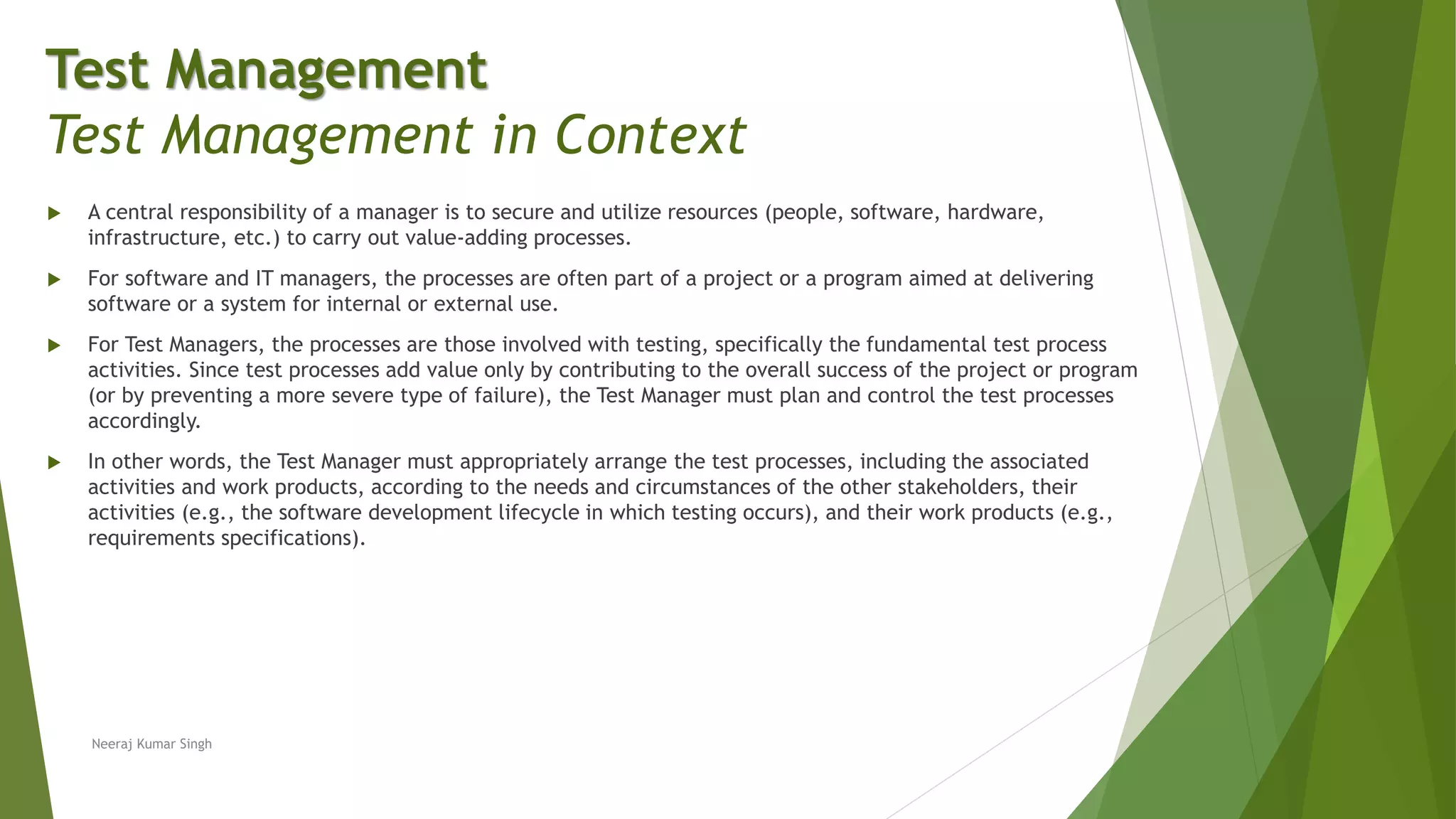  A central responsibility of a manager is to secure and utilize resources (people, software, hardware,
infrastructure, etc.) to carry out value-adding processes.
 For software and IT managers, the processes are often part of a project or a program aimed at delivering
software or a system for internal or external use.
 For Test Managers, the processes are those involved with testing, specifically the fundamental test process
activities. Since test processes add value only by contributing to the overall success of the project or program
(or by preventing a more severe type of failure), the Test Manager must plan and control the test processes
accordingly.
 In other words, the Test Manager must appropriately arrange the test processes, including the associated
activities and work products, according to the needs and circumstances of the other stakeholders, their
activities (e.g., the software development lifecycle in which testing occurs), and their work products (e.g.,
requirements specifications).
Neeraj Kumar Singh
Test Management
Test Management in Context
 
