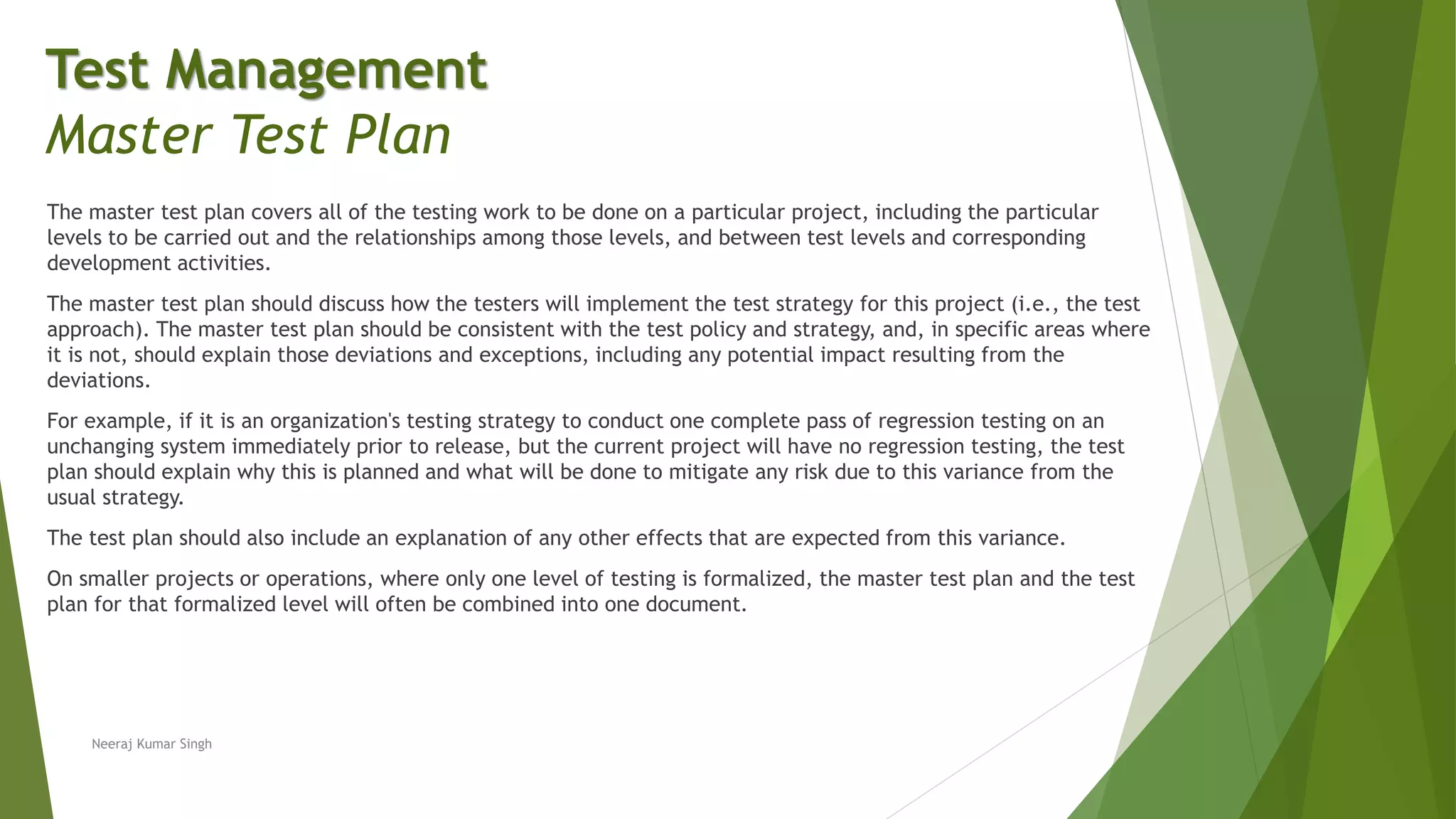 The master test plan covers all of the testing work to be done on a particular project, including the particular
levels to be carried out and the relationships among those levels, and between test levels and corresponding
development activities.
The master test plan should discuss how the testers will implement the test strategy for this project (i.e., the test
approach). The master test plan should be consistent with the test policy and strategy, and, in specific areas where
it is not, should explain those deviations and exceptions, including any potential impact resulting from the
deviations.
For example, if it is an organization's testing strategy to conduct one complete pass of regression testing on an
unchanging system immediately prior to release, but the current project will have no regression testing, the test
plan should explain why this is planned and what will be done to mitigate any risk due to this variance from the
usual strategy.
The test plan should also include an explanation of any other effects that are expected from this variance.
On smaller projects or operations, where only one level of testing is formalized, the master test plan and the test
plan for that formalized level will often be combined into one document.
Neeraj Kumar Singh
Test Management
Master Test Plan
 