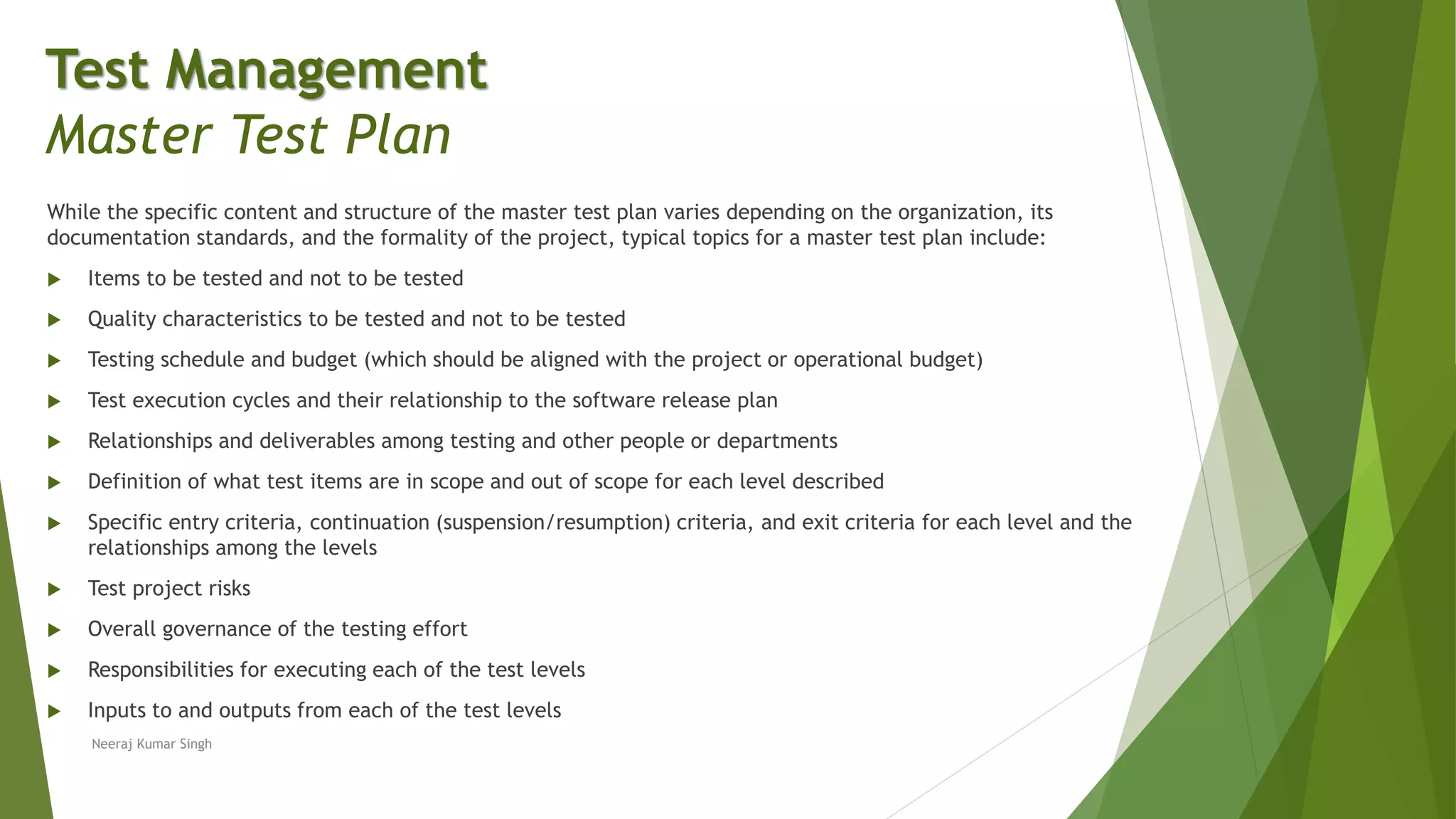 While the specific content and structure of the master test plan varies depending on the organization, its
documentation standards, and the formality of the project, typical topics for a master test plan include:
 Items to be tested and not to be tested
 Quality characteristics to be tested and not to be tested
 Testing schedule and budget (which should be aligned with the project or operational budget)
 Test execution cycles and their relationship to the software release plan
 Relationships and deliverables among testing and other people or departments
 Definition of what test items are in scope and out of scope for each level described
 Specific entry criteria, continuation (suspension/resumption) criteria, and exit criteria for each level and the
relationships among the levels
 Test project risks
 Overall governance of the testing effort
 Responsibilities for executing each of the test levels
 Inputs to and outputs from each of the test levels
Neeraj Kumar Singh
Test Management
Master Test Plan
 