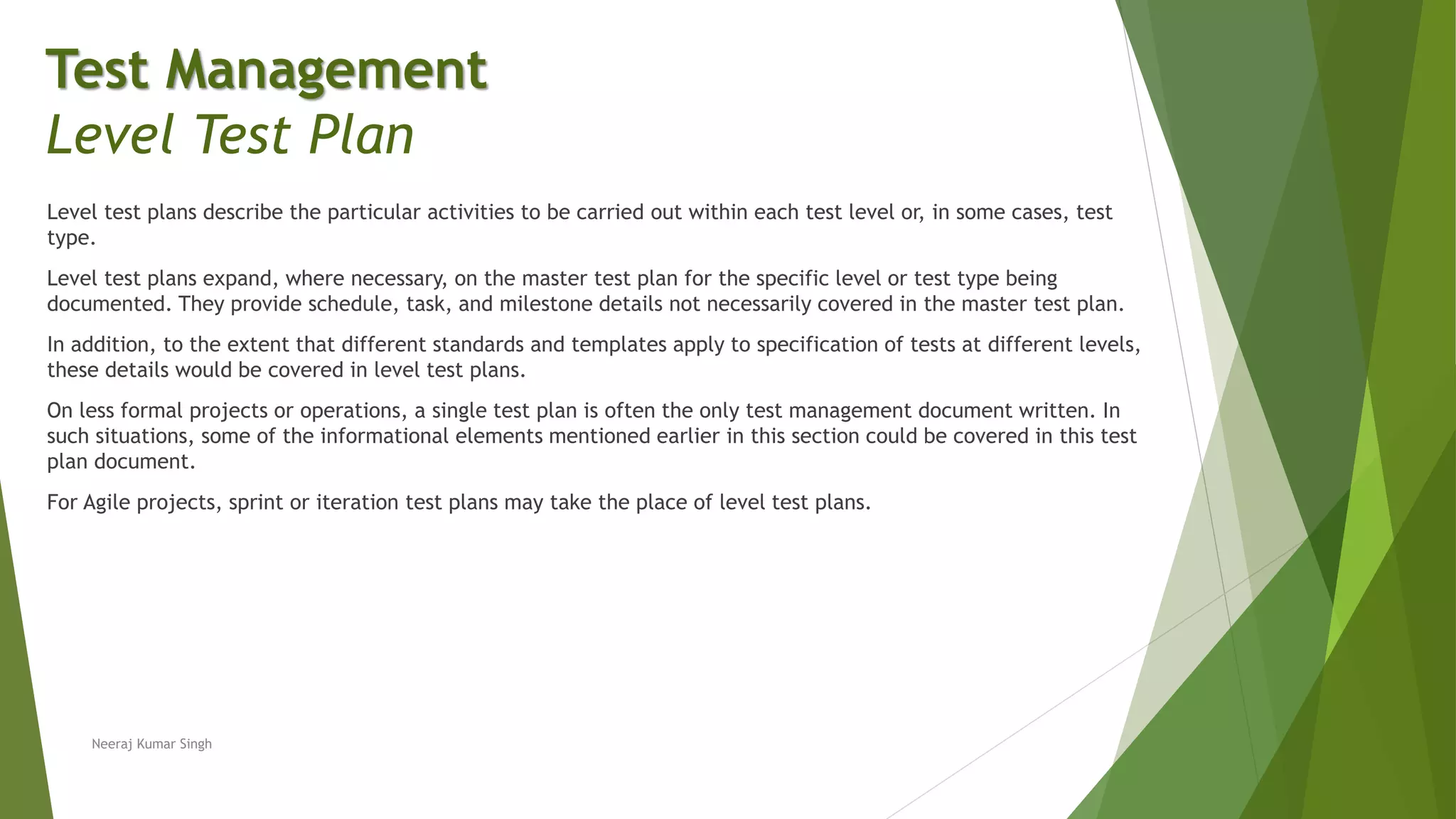 Level test plans describe the particular activities to be carried out within each test level or, in some cases, test
type.
Level test plans expand, where necessary, on the master test plan for the specific level or test type being
documented. They provide schedule, task, and milestone details not necessarily covered in the master test plan.
In addition, to the extent that different standards and templates apply to specification of tests at different levels,
these details would be covered in level test plans.
On less formal projects or operations, a single test plan is often the only test management document written. In
such situations, some of the informational elements mentioned earlier in this section could be covered in this test
plan document.
For Agile projects, sprint or iteration test plans may take the place of level test plans.
Neeraj Kumar Singh
Test Management
Level Test Plan
 