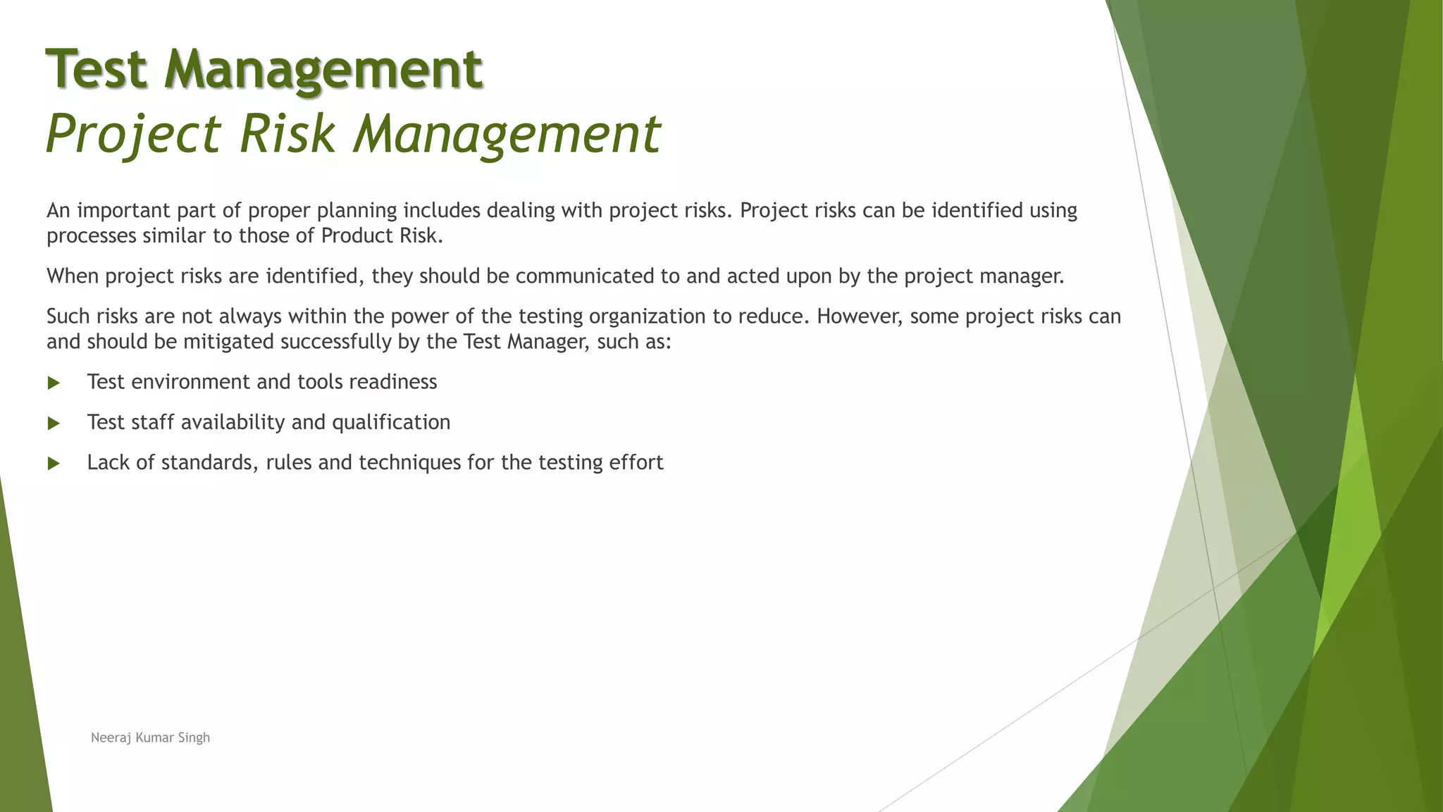 An important part of proper planning includes dealing with project risks. Project risks can be identified using
processes similar to those of Product Risk.
When project risks are identified, they should be communicated to and acted upon by the project manager.
Such risks are not always within the power of the testing organization to reduce. However, some project risks can
and should be mitigated successfully by the Test Manager, such as:
 Test environment and tools readiness
 Test staff availability and qualification
 Lack of standards, rules and techniques for the testing effort
Neeraj Kumar Singh
Test Management
Project Risk Management
 