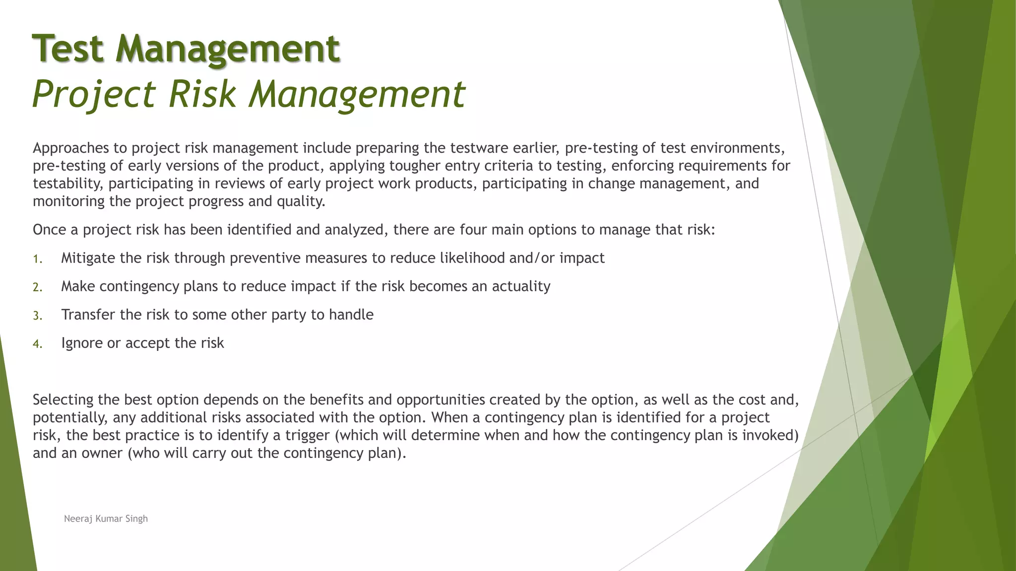 Approaches to project risk management include preparing the testware earlier, pre-testing of test environments,
pre-testing of early versions of the product, applying tougher entry criteria to testing, enforcing requirements for
testability, participating in reviews of early project work products, participating in change management, and
monitoring the project progress and quality.
Once a project risk has been identified and analyzed, there are four main options to manage that risk:
1. Mitigate the risk through preventive measures to reduce likelihood and/or impact
2. Make contingency plans to reduce impact if the risk becomes an actuality
3. Transfer the risk to some other party to handle
4. Ignore or accept the risk
Selecting the best option depends on the benefits and opportunities created by the option, as well as the cost and,
potentially, any additional risks associated with the option. When a contingency plan is identified for a project
risk, the best practice is to identify a trigger (which will determine when and how the contingency plan is invoked)
and an owner (who will carry out the contingency plan).
Neeraj Kumar Singh
Test Management
Project Risk Management
 